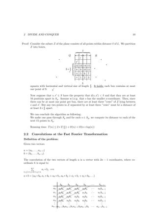 2   DIVIDE AND CONQUER                                                                                      10


Proof: Consider the subset Z of the plane consists of all points within distance δ of L. We partition
       Z into boxes,
                                                              Z

                                                       ' δ E' δ E
                                                           q
                                                Q                              R
                                       q                                                 q
                                                       ′
                                                   s
                                                   q12 13                                         q
                                                                14 15
                                                                               q
                                                  
                                                  
                                                δ
                                             3∗ 2
                                                q 
                                                     8 9       10 11
                                                        q
                                                  
                                                               q
                                                   4 5          6 7
                                   q                  s 1        2 3               q
                                                                                               q
                                                     L
                                                                        δ
        squares with horizontal and vertical size of length
                          √                                             2.   It holds: each box contains at most
        one point of S.

        Now suppose that s, s′ ∈ S have the property that d(s, s′ ) < δ and that they are at least
        16 positions apart in Sy . Assume w.l.o.g. that s has the smaller y-coordinate. Then, since
        there can be at most one point per box, there are at least three ”rows” of Z lying between
        s and s′ . But any two points in Z separated by at least three ”rows” must be a distance of
                     δ
        at least 3 ∗ 2 apart. `

        We can conclude the algorithm as following:
        We make one pass through Sy and for each s ∈ Sy , we compute its distance to each of the
        next 15 points in Sy .

        Running time: T (n) ≤ 2 ∗ T ( n ) + O(n) = O(n ∗ log(n))
                                      2


 2.2      Convolutions at the Fast Fourier Transformation
 Deﬁnition of the problem:
 Given two vectors

 a = (a0 , . . . , an−1 )
 b = (b0 , . . . , bn−1 ).

 The convolution of the two vectors of length n is a vector with 2n − 1 coordinates, where co-
 ordinate k is equal to

                      ai ∗ bj =⇒
 (i,j):i+j=k∧i,j<n

 a ∗ b = (a0 ∗ b0 , a1 ∗ b0 + a0 ∗ b1 , a0 ∗ b2 + a1 ∗ b1 + a2 ∗ b0 , . . .)


                                    b0      b1      b2      b3          ...             bn−1
                                        ¨      ¨
                                        ¨ ¨¨ ¨¨ ¨¨              ¨
                               a0 a¨0 a0 b1 a0 b2 a0 b3                 ...            a0 bn−1
                                  ¨ 0 b¨¨ ¨¨ ¨¨
                               a1 a¨0 a¨1 a¨2 a1 b3                     ...            a1 bn−1
                                  ¨ 1b ¨ 1b ¨ 1b
                                        ¨      ¨
                               a2 a¨0 a¨1 a2 b2 a2 b3                   ...
                                  ¨ 2 b¨¨ 2 b                                  a2 bn−1
                               a3 a¨0 a3 b1 a3 b2 a3 b3                 ...    a3 bn−1
                                . ¨ 3.b
                                .    .       .
                                             .       .
                                                     .       .
                                                             .                     .
                                                                                   .
                                .    .       .       .       .                     .
                              an−1an−1 b0 an−1 b1 an−1 b2 an−1 b3       . . . an−1 bn−1
 