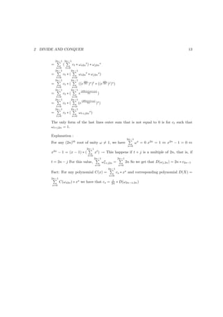 2   DIVIDE AND CONQUER                                                                                                  13


            2n−1 2n−1
        =          (         ct ∗ ωs2n t ) ∗ ωj2n s
             s=0       t=0
            2n−1             2n−1
        =          ct ∗ (           ωs2n t ∗ ωj2n s )
             t=0              s=0
            2n−1             2n−1         2Πi                 2Πi
        =          ct ∗ (           ((e 2n )s )t ∗ ((e 2n )j )s )
             t=0              s=0
            2n−1             2n−1       (2Πi)∗(st+js)
        =          ct ∗ (           e        2n         )
             t=0              s=0
            2n−1             2n−1        (2Πi)∗(t+j)
        =          ct ∗ (           (e       2n        )s )
             t=0              s=0
            2n−1             2n−1
        =          ct ∗ (           ωt+j2n s )
            t=0              s=0

        The only form of the last lines outer sum that is not equal to 0 is for ct such that
        ωt+j2n = 1.

        Explanation :
                                                                                  2n−1
        For any (2n)th root of unity ω = 1, we have                                      ω s = 0 x2n = 1 ⇔ x2n − 1 = 0 ⇔
                                                                                   s=0
                                             2n−1
        x2n − 1 = (x − 1) ∗ (                       xt ) → This happens if t + j is a multiple of 2n, that is, if
                                             t=0
                                                    2n−1                   2n−1
                                                               s
        t = 2n − j For this value,                            ωt+j2n =            2n So we get that D(ωj,2n ) = 2n ∗ c2n−1
                                                    s=0                     s=0
                                                                    2n−1
        Fact: For any polynomial C(x) =                                    cs ∗ xs and corresponding polynomial D(X) =
                                                                    s=0
        2n−1
                                                                      1
               C(ωs2n ) ∗ xs we have that cs =                       2n    ∗ D(ω2n−s,2n )
         s=0
 