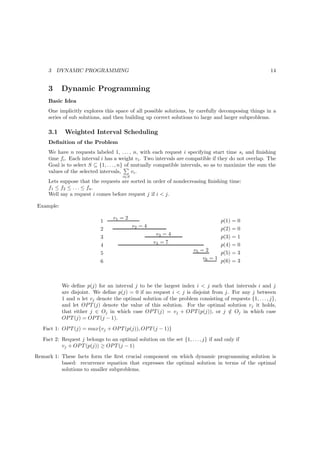 3   DYNAMIC PROGRAMMING                                                                            14


     3     Dynamic Programming
     Basic Idea
     One implicitly explores this space of all possible solutions, by carefully decomposing things in a
     series of sub solutions, and then building up correct solutions to large and larger subproblems.

     3.1    Weighted Interval Scheduling
     Deﬁnition of the Problem
     We have n requests labeled 1, . . . , n, with each request i specifying start time si and ﬁnishing
     time fi . Each interval i has a weight vi . Two intervals are compatible if they do not overlap. The
     Goal is to select S ⊆ {1, . . . , n} of mutually compatible intervals, so as to maximize the sum the
     values of the selected intervals,       vi .
                                       i∈S
     Lets suppose that the requests are sorted in order of nondecreasing ﬁnishing time:
     f1 ≤ f2 ≤ . . . ≤ fn .
     Well say a request i comes before request j if i < j.

Example:

                                  v1 = 2
                             1                                                      p(1) = 0
                                             v2 = 4                                 p(2) = 0
                             2
                                                       v3 = 4
                             3                                                      p(3) = 1
                                                      v4 = 7                        p(4) = 0
                             4
                                                                       v5 = 2
                             5                                                      p(5) = 3
                                                                           v6 = 1
                             6                                                      p(6) = 3



           We deﬁne p(j) for an interval j to be the largest index i < j such that intervals i and j
           are disjoint. We deﬁne p(j) = 0 if no request i < j is disjoint from j. For any j between
           1 and n let vj denote the optimal solution of the problem consisting of requests {1, . . . , j},
           and let OP T (j) denote the value of this solution. For the optimal solution vj it holds,
           that either j ∈ Oj in which case OP T (j) = vj + OP T (p(j)), or j ∈ Oj in which case
                                                                                  /
           OP T (j) = OP T (j − 1).
   Fact 1: OP T (j) = max{vj + OP T (p(j)), OP T (j − 1)}
   Fact 2: Request j belongs to an optimal solution on the set {1, . . . , j} if and only if
           vj + OP T (p(j)) ≥ OP T (j − 1)
Remark 1: These facts form the ﬁrst crucial component on which dynamic programming solution is
          based: recurrence equation that expresses the optimal solution in terms of the optimal
          solutions to smaller subproblems.
 