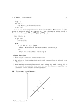 3    DYNAMIC PROGRAMMING                                                                     16


        M[0] = 0
        for j=1,..,n
            M[j] = max(vj + M − (p(j)), M (j − 1))
        return M[j]
   So far we have simply computed the value of an optimal solution. What we want is the full
optimal set of intervals as well. We know from Fact 2 that j belongs to an optimal solution for
the set of intervals {1, .., j} iﬀ 6 vj + OP T (p(j)) ≥ OP T (j − 1).

      Find Solution(j)
        if j=0 then
               Output nothing
        else
               if vj + M [p(j)] ≥ M [j − 1] then
                  Output j together with the result of Find Solution(p(j))
               else
                  Output the result of Find Solution(j-1)

”Informal Guidelines”
    1. There are only a polynomial number of subproblems
    2. The solution to the original problem can be easily computed from the solutions to the
       subproblems.
    3. There is a natural ordering on subproblems from ”smallest” to ”largest” together with an
       easy to compute recurrence that allows one to determine the solution to a subproblem from
       the solutions to some number of smaller subproblems

3.2      Segmented Least Squares
                                 y
                                      T

                                                                
                                                               
                                                     r        
                                                             d
                                                     d        d
                                                       rd  
                                                       d        dr
                                                       d 
                                                r       
                                                d  d
                                                  d
                                                         dr
                                            r    
                                            d  d
                                              d
                                                  dr
                                             
                                            
                                           
                                                                     E
                                                                      x
    6 ”iﬀ”   means ”if and only if”
 