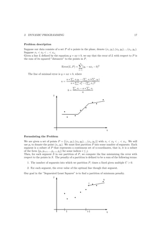 3   DYNAMIC PROGRAMMING                                                                                   17


Problem description
Suppose our data consists of a set P of n points in the plane, denote (x1 , y1 ), (x2 , y2 ), .., (xn , yn ).
Suppose x1 < x2 < .. < xn .
Given a line L deﬁned by the equation y = ax + b, we say that the error of L with respect to P is
the sum of its squared ”distances” to the points in P .
                                                              n
                                    Error(L, P ) =                 (yi − axi − b)2
                                                             i−1

    The line of minimal error is y = ax + b, where

                                           n∗       i   xi yi − ( i xi )( i yi )
                                    a=                     n 2             2
                                                n∗         i xi − (  i xi )

                                                        i   xi − a ∗        i   xi
                                               b=
                                                                n
                            y
                                T
                                                                             r
                                                                      @ r r @@
                                                                       @@@
                                                                     
                                                                    r
                                       r                   r
                                                            
                                                        r  
                                           r


                                                                                     E
                                                                                      x

Formulating the Problem
We are given a set of points P = {(x1 , y1 ), (x2 , y2 ), .., (xn , yn )} with x1 < x2 < .. < xn . We will
use pi to donate the point (xi , yi ). We must ﬁrst partition P into some number of segments. Each
segment is a subset of P that represents a continuous set of x-coordinates, that is, it is a subset
of the form {pi , pi+1 , .., pj−1 , pj } for some indices i ≤ j.
Then, for each segment S in our partition of P , we compute the line minimizing the error with
respect to the points in S. The penalty of a partition is deﬁned to be a sum of the following terms:
    1. The number of segments into which we partition P , times a ﬁxed given multiple C > 0.
    2. For each segment, the error value of the optimal line though that segment.
Our goal in the ”Segmented Least Squares” is to ﬁnd a partition of minimum penalty.
                       y
                          T
                                                                   r
                                                                   n
                                                        r @
                                                     i @@r
                                                     r
                                                     @
                                                               @@

                                                                      r
                                                               r
                                       r
                                                        r
                                           r


                                                                                     E
                                           1                              i-1         x
 