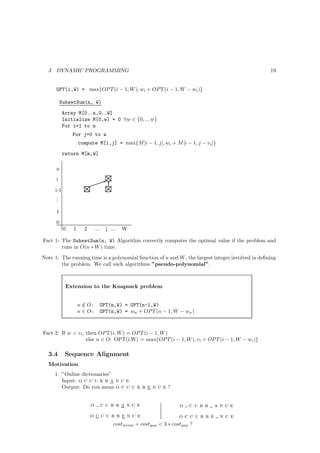 3   DYNAMIC PROGRAMMING                                                                          19


      OPT(i,W) = max{OP T (i − 1, W ), wi + OP T (i − 1, W − wi )}

          SubsetSum(n, W)

            Array M[0..n,0..W]
            Initialize M[0,w] = 0 ∀w ∈ {0, .., w}
            For i=1 to n
                For j=0 to w
                    compute M[i,j] = max{M [i − 1, j], wi + M [i − 1, j − vi ]}
            return M[m,W]

      n
      i
      i-1
       .
       .
       .
      1
      0
            0   1     2       ...     j ...   W

Fact 1: The SubsetSum(n, W) Algorithm correctly computes the optimal value if the problem and
        runs in O(n ∗ W ) time.
Note 1: The running time is a polynomial function of n and W , the largest integer involved in deﬁning
        the problem. We call such algorithms ”pseudo-polynomial”.



             Extension to the Knapsack problem


                    n ∈ O:
                      /             OPT(n,W) = OPT(n-1,W)
                    n ∈ O:          OPT(n,W) = wn + OP T (n − 1, W − wn )



Fact 2: If w < vi , then OP T (i, W ) = OP T (i − 1, W )
                    else n ∈ O: OPT(i,W) = max{OP T (i − 1, W ), vi + OP T (i − 1, W − wi )}

  3.4        Sequence Alignment
  Motivation
      1. ”Online dictionaries”
         Input: o c c u r r a n c e
         Output: Do you mean o c c u r r e n c e ?


                          o         currance                       o   curr    ance
                          occurrence                                 occurre      nce
                                         costmism + costgap < 3 ∗ costgap ?
 