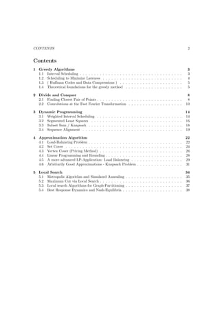 CONTENTS                                                                                                                                                          2


Contents
1 Greedy Algorithms                                                                                                                                              3
  1.1 Interval Scheduling . . . . . . . . . . . . . . . .                        .   .   .   .   .   .   .   .   .   .   .   .   .   .   .   .   .   .   .   .   3
  1.2 Scheduling to Minimize Lateness . . . . . . . .                            .   .   .   .   .   .   .   .   .   .   .   .   .   .   .   .   .   .   .   .   4
  1.3 ( Huﬀman Codes and Data Compressions ) . .                                 .   .   .   .   .   .   .   .   .   .   .   .   .   .   .   .   .   .   .   .   5
  1.4 Theoretical foundations for the greedy method                              .   .   .   .   .   .   .   .   .   .   .   .   .   .   .   .   .   .   .   .   5

2 Divide and Conquer                                                                                                                                              8
  2.1 Finding Closest Pair of Points . . . . . . . . . . . . . . . . . . . . . . . . . . . . . .                                                                  8
  2.2 Convolutions at the Fast Fourier Transformation . . . . . . . . . . . . . . . . . . .                                                                      10

3 Dynamic Programming                                                                                                                                            14
  3.1 Weighted Interval Scheduling       .   .   .   .   .   .   .   .   .   .   .   .   .   .   .   .   .   .   .   .   .   .   .   .   .   .   .   .   .   .   14
  3.2 Segmented Least Squares . .        .   .   .   .   .   .   .   .   .   .   .   .   .   .   .   .   .   .   .   .   .   .   .   .   .   .   .   .   .   .   16
  3.3 Subset Sum / Knapsack . . .        .   .   .   .   .   .   .   .   .   .   .   .   .   .   .   .   .   .   .   .   .   .   .   .   .   .   .   .   .   .   18
  3.4 Sequence Alignment . . . . .       .   .   .   .   .   .   .   .   .   .   .   .   .   .   .   .   .   .   .   .   .   .   .   .   .   .   .   .   .   .   19

4 Approximation Algorithm                                                                                                                                        22
  4.1 Load-Balancing Problem . . . . . . . . . . . . . . . . .                                   .   .   .   .   .   .   .   .   .   .   .   .   .   .   .   .   22
  4.2 Set Cover . . . . . . . . . . . . . . . . . . . . . . . . .                                .   .   .   .   .   .   .   .   .   .   .   .   .   .   .   .   24
  4.3 Vertex Cover (Pricing Method) . . . . . . . . . . . . .                                    .   .   .   .   .   .   .   .   .   .   .   .   .   .   .   .   26
  4.4 Linear Programming and Rounding . . . . . . . . . . .                                      .   .   .   .   .   .   .   .   .   .   .   .   .   .   .   .   28
  4.5 A more advanced LP-Application: Load Balancing . .                                         .   .   .   .   .   .   .   .   .   .   .   .   .   .   .   .   29
  4.6 Arbitrarily Good Approximations - Knapsack Problem                                         .   .   .   .   .   .   .   .   .   .   .   .   .   .   .   .   31

5 Local Search                                                                                                                                                   34
  5.1 Metropolis Algorithm and Simulated Annealing                               .   .   .   .   .   .   .   .   .   .   .   .   .   .   .   .   .   .   .   .   35
  5.2 Maximum Cut via Local Search . . . . . . . . .                             .   .   .   .   .   .   .   .   .   .   .   .   .   .   .   .   .   .   .   .   36
  5.3 Local search Algorithms for Graph-Partitioning                             .   .   .   .   .   .   .   .   .   .   .   .   .   .   .   .   .   .   .   .   37
  5.4 Best Response Dynamics and Nash-Equilibria .                               .   .   .   .   .   .   .   .   .   .   .   .   .   .   .   .   .   .   .   .   38
 