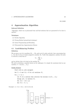 4    APPROXIMATION ALGORITHM                                                                    22


                                                                                             20.12.2005


     4      Approximation Algorithm
     Informal Deﬁnition
     ”Algorithm, which run in polynomial time and ﬁnd solutions that are guaranteed to be close to
     optimal.”

     Techniques
         (1) Greedy Algorithm
         (2) Pricing Method (primal-dual technique)
         (3) Linear Programming and Rounding
         (4) Polynomial-time Approximation Scheme

     4.1      Load-Balancing Problem
     Deﬁnition
     We are given a set of m machines M1 , ..., Mm and a set of n jobs; each job j has a processing time
     tj . Let A(i) be the set of jobs assigned to machine Mi . Under this assignment, machine Mi needs
     to work for a total time of
                                                  Ti =     tj
                                                       j∈A(i)

     and we declare this to be load on the machine Mi .
     We seek to minimize a quantity known as the makespan; it is simply the maximum load on any
     machine, T = max{T1 , ..., Tm }

     Greedy Balance
            Start with no jobs assigned.
            Set Ti = 0 and A(i) = ∅ for all machines Mi .
            For j = 1 to n
                 Let Mi be a machine that achieves the minimum min{T1, ..., Tm }
                 Assign job j to machine Mi .
                 Set A(i) ← A(i) ∪ {j}
                 Set T (i) ← Ti + tj


Example: m = 3; n = 6; ti = {2, 3, 4, 6, 2, 2}

                                 time
                                   9 T
                                   8
                                                                     
                                                                     
                                                                     
                                   7                                 
                                                                     
                                   6                                 
                                                                     
                                                                     
                                                                     
                                   5       6                    2    
                                   4               2                 makespan = 8
                                   3                                 
                                                                     
                                                                     
                                                                     
                                   2                            4    
                                                                     
                                                   3                 
                                                                     
                                   1       2                         
                                   0
                                          M1      M2            M3
 