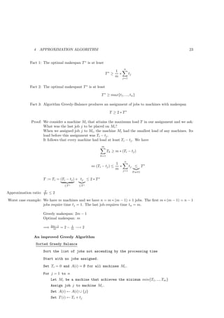 4    APPROXIMATION ALGORITHM                                                               23


             Fact 1: The optimal makespan T ∗ is at least
                                                                              n
                                                                        1
                                                                 T∗ ≥     ∗   tj
                                                                        m j=1

             Fact 2: The optimal makespant T ∗ is at least

                                                             T ∗ ≥ max{t1 , ..., tn }

             Fact 3: Algorithm Greedy-Balance produces an assignment of jobs to machines with makespan

                                                                    T ≥ 2 ∗ T∗

              Proof: We consider a machine Mi that attains the maximum load T in our assignment and we ask:
                     What was the last job j to be placed on Mi ?
                     When we assigned job j to Mi , the machine Mi had the smallest load of any machines. Its
                     load before this assignment was Ti − tj .
                     It follows that every machine had load at least Ti − tj . We have
                                                             m
                                                                   Tk ≥ m ∗ (Ti − tj )
                                                             k=1

                                                                              n
                                                                        1
                                                       ⇔ (Ti − tj ) ≤     ∗   tj ≤ T ∗
                                                                        m j=1
                                                                                   F act1

                       T := Ti = (Ti − tj ) + tj ≤ 2 ∗ T ∗
                                    ≤T ∗        ≤T ∗

                       T
Approximation ratio:   T∗   ≤2
Worst case example: We have m machines and we have n = m ∗ (m − 1) + 1 jobs. The ﬁrst m ∗ (m − 1) = n − 1
                    jobs require time tj = 1. The last job requires time tn = m.

                       Greedy makespan: 2m − 1
                       Optimal makespan: m

                            2m−1           1
                       =⇒    m     =2−     m   −→ 2

               An improved Greedy Algorithm
                   Sorted Greedy Balance
                       Sort the list of jobs not ascending by the processing time
                       Start with no jobs assigned.
                       Set Ti = 0 and A(i) = ∅ for all machines Mi .
                       For j = 1 to n
                            Let Mi be a machine that achieves the minimum min{T1, ..., Tm }
                            Assign job j to machine Mi .
                            Set A(i) ← A(i) ∪ {j}
                            Set T (i) ← Ti + tj
 
