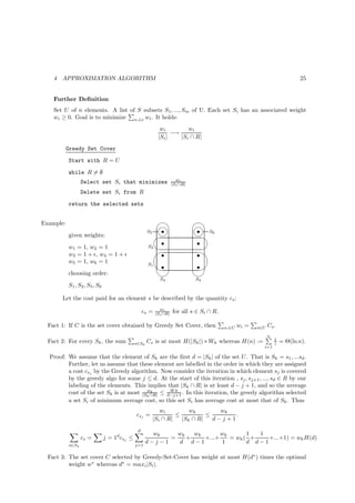 4   APPROXIMATION ALGORITHM                                                                                               25


    Further Deﬁnition
    Set U of n elements. A list of S subsets S1 , ..., Sm of U. Each set Si has an associated weight
    wi ≥ 0. Goal is to minimize si ∈e wi . It holds:
                                                            wi         wi
                                                                 −→
                                                           |Si |    |Si ∩ R|
           Greedy Set Cover
           Start with R = U
           while R = ∅
                                                                      wi
                  Select set Si that minimizes                      |Si ∩R|
                  Delete set Si from R
           return the selected sets


Example:                                                                    
                                                         n
                                                         s                     n S6
                                                                               s
                                                                                
                                                     S5
           given weights:
                                                         s                     s
                                                     S2                         
                                                        '                      s $
           w1 = 1, w2 = 1
           w3 = 1 + ǫ, w4 = 1 + ǫ                        s
           w5 = 1, w6 = 1
                                                           s                   s
                                                                              %
                                                     S1
           choosing order:                                                  
                                                            S4                S3
           S1 , S2 , S5 , S6

        Let the cost paid for an element s be described by the quantity cs :
                                                            wi
                                                   cs =   |Si ∩R|   for all s ∈ Si ∩ R.

  Fact 1: If C is the set cover obtained by Greedy Set Cover, then                        si ∈C   wi =   s∈U   Cs .
                                                                                                               n
                                                                                                                   1
  Fact 2: For every Sk , the sum              s∈Sk   Cs is at most H(|Sk |) ∗ Wk whereas H(n) :=                   i   = Θ(ln n).
                                                                                                           i=1

  Proof: We assume that the element of Sk are the ﬁrst d = |Sk | of the set U . That is Sk = s1 , ...sd .
         Further, let us assume that these element are labelled in the order in which they are assigned
         a cost csj by the Greedy algorithm. Now consider the iteration in which element sj is covered
         by the greedy algo for some j ≤ d. At the start of this iteration , sj , sj+1 , ..., sd ∈ R by our
         labeling of the elements. This implies that |Sk ∩ R| is at least d − j + 1, and so the average
                                         wk       Wk
         cost of the set Sk is at most |Sk ∩R| ≤ d−j+1 . In this iteration, the greedy algorithm selected
         a set Si of minimum average cost, so this set Si has average cost at most that of Sk . Thus
                                                          wi         wk        wk
                                              csj =             ≤          ≤       .
                                                       |Si ∩ R|   |Sk ∩ R|   d−j+1
                                               d
                                                       wk    wk   wk       wk       1  1
                  cs =         j = 1d csj ≤                =    +    +...+    = wk ( +    +...+1) = wk H(d)
                                              j=1
                                                     d−j−1   d d−1         1        d d−1
           s∈Sk

  Fact 3: The set cover C selected by Greedy-Set-Cover has weight at most H(d∗ ) times the optimal
          weight w∗ whereas d∗ = maxi |Si |.
 