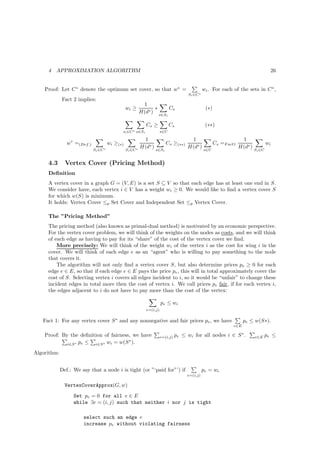 4   APPROXIMATION ALGORITHM                                                                                                         26


    Proof: Let C ∗ denote the optimum set cover, so that w∗ =                                     wi . For each of the sets in C ∗ ,
                                                                                        Si ∈C ∗
             Fact 2 implies:
                                                            1
                                                 wi ≥             ∗           Cs                   (∗)
                                                           H(d∗ )
                                                                      s∈Si

                                                              Cs ≥            Cs                   (∗∗)
                                             si ∈C ∗ s∈Si               s∈U

                                                            1                           1                              1
                w∗ =(Def.)             wi ≥(∗)                             Cs ≥(∗∗)                      Cs =F act1                    wi
                                                           H(d∗ )                      H(d∗ )                         H(d∗ )
                             Si ∈C ∗             Si ∈C ∗            s∈Si                          s∈U                          Si ∈C


     4.3       Vertex Cover (Pricing Method)
     Deﬁnition
     A vertex cover in a graph G = (V, E) is a set S ⊆ V so that each edge has at least one end in S.
     We consider have, each vertex i ∈ V has a weight wi ≥ 0. We would like to ﬁnd a vertex cover S
     for which w(S) is minimum.
     It holds: Vertex Cover ≤p Set Cover and Independent Set ≤p Vertex Cover.

     The ”Pricing Method”
     The pricing method (also known as primal-dual method) is motivated by an economic perspective.
     For the vertex cover problem, we will think of the weights on the nodes as costs, and we will think
     of each edge as having to pay for its “share” of the cost of the vertex cover we ﬁnd.
         More precisely: We will think of the weight wi of the vertex i as the cost for wing i in the
     cover. We will think of each edge e as an “agent” who is willing to pay something to the node
     that covers it.
         The algorithm will not only ﬁnd a vertex cover S, but also determine prices pe ≥ 0 for each
     edge e ∈ E, so that if each edge e ∈ E pays the price pe , this will in total approximately cover the
     cost of S. Selecting vertex i covers all edges incident to i, so it would be “unfair” to change these
     incident edges in total more then the cost of vertex i. We call prices pe fair, if for each vertex i,
     the edges adjacent to i do not have to pay more than the cost of the vertex:

                                                                        pe ≤ wi
                                                              e=(i,j)

   Fact 1: For any vertex cover S ∗ and any nonnegative and fair prices pe , we have                                    pe ≤ w(S∗).
                                                                                                                  e∈E

    Proof: By the deﬁnition of fairness, we have                        e=(i,j)   pe ≤ wi for all nodes i ∈ S ∗ .              e∈E     pe ≤
                                       ∗
             i∈S ∗ pe ≤ i∈S ∗ wi = w(S ).

Algorithm:


             Def.: We say that a node i is tight (or ”‘paid for”’) if                             pe = wi
                                                                                       e=(i,j)

               VertexCoverApprox(G, w)
                   Set pe = 0 for all e ∈ E
                   while ∃e = (i, j) such that neither i nor j is tight

                       select such an edge e
                       increase pe without violating fairness
 