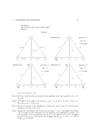 4   APPROXIMATION ALGORITHM                                                                      27


             end while
             Let S be the set of all tight nodes.
             return S

                                           Example:

                                                                   
                        a  4                   SELECT(a,b)            4          a  payment ≤ 3
                          t                                       t
                             t                                          t            pay = 3
                              t                                           t
                                t                                          t       ⇒ b is tight
                                 t                                           t
          p=0                      t p=0                 3                    t    0
                                    t                                          t
                             p=0     t                                  0        t
                                       t                                          t
                                        t                                           t
                                         t                                            t
                                      
                                           t                                       
                                                                                         t
      3                     5                3     3                  5                    3
      p = 0               p = 0              0                0               
      b                     c                d       b                c                    d

                                                                                 
 SELECT(a,d)            a  4              payment ≤ 1        SELECT(c,d)         a 4             payment ≤ 2
                          t                                                    t
                             t              pay = 1                                  t            pay = 2
                              t                                                        t
                                    t     ⇒ a is tight                                  t       ⇒ d is tight
                                     t                                                    t
             3                  t    1                                 3                   t    1
                                 t                                                          t
                             0    t                                                  0        t
                                    t                                                          t
                                      t                                                          t
                                       t                                                           t
                                    
                                         t                                                      
                                                                                                      t
      3                     5              3                     3                 5                    3
       0                   0                                0               2              
        b                   c              d                       b               c                    d


        ⇒ S = {a, b, d}, w(S) = 10
Fact 2: The Set S and the prices p returned by the algorithm satisfy the inequality w(S) ≤ 2 ∗
          e∈E pe .

Proof : All Nodes in S are tight, so we have     e=(i,j)   pe = wi for all i ∈ Si w(S) =   i∈S   wi =
          i∈S  e=(i,j) pe ≤ 2 ∗ e∈E pe

Fact 3: The Set S returned by the algorithm is a vertex cover, and its cost is at most twice the
        minimum cost of any vertex cover.
Proof : Suppose by contradiction, that S does not cover edge e = (i, j). This implies that neither
        i nor j is tight, and this contradicts that the while-loop of the algorithm terminated. Let
        p be the prices set by the algorithm, and let S ∗ be an optimal vertex cover. By Fact 2
        we have 2 ∗ e∈E pe ≥ w(S) and we have by Fact 1 that e∈Epe ≤ w(S ∗ ) =⇒ w(S) ≤
        2 ∗ e∈E pe ≤ 2 ∗ w(S ∗ )
 