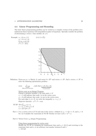 4   APPROXIMATION ALGORITHM                                                                     28


     4.4    Linear Programming and Rounding
     The basic linear programming problem can be viewed as a complex version of the problem of si-
     multaneous linear equations with inequalities in place of equations. Specially consider the problem
     of determining a vector x that satisﬁes Ax ≥ b.
                                                    x1
 Example: x1 ≥ 0, x2 ≥ 0                (1.5, 1) ∗ (x2 )
          x1 + 2 ∗ x2 ≥ 6
          2 ∗ x1 + x2 ≥ 6
               →
          cT ∗ x → M in




                                            6

                                            5

                                            4

                                            3

                                            2

                                            1

                                            0
                                                0    1     2      3   4   5   6


Deﬁnition: Given an m × n Matrix A, and vector b ∈ Rm and vector e ∈ Rn , ﬁnd a vector x ∈ Rn to
           solve the following optimization problem :

           min(      cT ∗ x          , such that x ≥ 0, Ax ≥ b)
                ObjectiveF unction                  Constraints

           Vertex cover as an Integer Program
           Choose a decision variable xi for each node i ∈ V
           xi = 1 will indicate that node i is in the vertex cover
           xi = 0 will indicate that node i is not in the vertex cover
           For each edge (i, j) ∈ E, we write the inequality xi + xj ≥ 1
                                      →
           Objective function : wT ∗ x → min

   VC-IP M in i∈V wi ∗ xi
         xi + xj ≥ 1∀(i, j) ∈ E
         xi ∈ {0, 1}∀i ∈ V
   Fact 1: S is a vertex cover in G if and only if the vector x deﬁned as xi = 1 for i ∈ S, and xi = 0
           for i ∈ S satisﬁes the constraints in VC-IP. Further we have w(S) = wT ∗ x
                 /


   Fact 2: Vertex Cover ≤p Integer Programming.

           Using linear programming for vertex cover
           Modify the VC-IP by dropping the requirement that each xi ∈ {0, 1} and reverting to the
           constraint that each xi is an arbitrary real number between 0 and 1.
           ֒→ VC-LP.
 