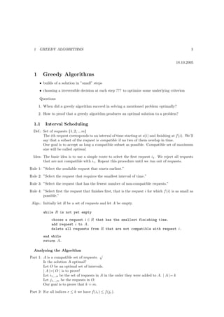 1   GREEDY ALGORITHMS                                                                               3


                                                                                              18.10.2005


  1     Greedy Algorithms
      • builds of a solution in ”small” steps
      • choosing a irreversible decision at each step ??? to optimize some underlying criterion

      Questions
      1. When did a greedy algorithm succeed in solving a mentioned problem optimally?
      2. How to proof that a greedy algorithm produces an optimal solution to a problem?

  1.1     Interval Scheduling
  Def.: Set of requests {1, 2, .., m}
        The ith request corresponds to an interval of time starting at s(i) and ﬁnishing at f (i). We’ll
        say that a subset of the request is compatible if no two of them overlap in time.
        Our goal is to accept as long a compatible subset as possible. Compatible set of maximum
        size will be called optimal.
  Idea: The basic idea is to use a simple route to select the ﬁrst request i1 . We reject all requests
        that are not compatible with i1 . Repeat this procedure until we run out of requests.
Rule 1: ”Select the available request that starts earliest.”
Rule 2: ”Select the request that requires the smallest interval of time.”
Rule 3: ”Select the request that has the fewest number of non-compatible requests.”
Rule 4: ”Select ﬁrst the request that ﬁnishes ﬁrst, that is the request i for which f (i) is as small as
        possible.”
 Algo.: Initially let R be a set of requests and let A be empty.

        while R is not yet empty
              choose a request i ∈ R that has the smallest finishing time.
              add request i to A.
              delete all requests from R that are not compatible with request i.
        end while
        return A.

  Analyzing the Algorithm
                                              √
Part 1: A is a compatible set of requests.
        Is the solution A optimal?
        Let O be an optimal set of intervals.
        | A |=| O | is to prove!
        Let i1,..,k be the set of requests in A in the order they were added to A. | A |= k
        Let j1,..,m be the requests in O.
        Our goal is to prove that k = m.
Part 2: For all indices r ≤ k we have f (ir ) ≤ f (jr ).
 