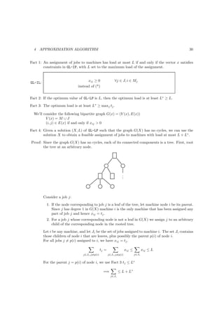 4   APPROXIMATION ALGORITHM                                                                         30


Fact 1: An assignment of jobs to machines has load at most L if and only if the vector x satisﬁes
        constraints in GL-IP, with L set to the maximum load of the assignment.


                                     xij ≥ 0                 ∀j ∈ J, i ∈ Mj
GL-IL:
                               instead of (*)


Fact 2: If the optimum value of GL-LP is L, then the optimum load is at least L∗ ≥ L.

Fact 3: The optimum load is at least L∗ ≥ maxj tj .

  We’ll consider the following bipartite graph G(x) = (V (x), E(x))
         V (x) = M ∪ J
         (i, j) ∈ E(x) if and only if xij  0
Fact 4: Given a solution (X, L) of GL-LP such that the graph G(X) has no cycles, we can use the
        solution X to obtain a feasible assignment of jobs to machines with load at most L + L∗ .
Proof: Since the graph G(X) has no cycles, each of its connected components is a tree. First, root
       the tree at an arbitrary node.




                                                                   .
                                                                   .
                                                                   .




         Consider a job j:
           1. If the node corresponding to job j is a leaf of the tree, let machine node i be its parent.
              Since j has degree 1 in G(X) machine i is the only machine that has been assigned any
              part of job j and hence xij = tj .
           2. For a job j whose corresponding node is not a leaf in G(X) we assign j to an arbitrary
              child of the corresponding node in the rooted tree.
         Let i be any machine, and let Ji be the set of jobs assigned to machine i. The set Ji contains
         those children of node i that are leaves, plus possibly the parent p(i) of node i.
         For all jobs j = p(i) assigned to i, we have xij = tj .

                                                 tj =                  xij ≤          xij ≤ L
                                  j∈Ji ,j=p(i)          j∈Ji ,j=p(i)           j∈Ji


         For the parent j = p(i) of node i, we use Fact 3 tj ≤ L∗

                                                   =⇒            ≤ L + L∗
                                                          j∈Ji
 