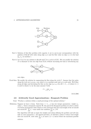 4   APPROXIMATION ALGORITHM                                                                           31




                                             Jobs            Machines
                                                         ∞
                                                         ∞                 L
                                                         ∞                 L
                                        tj     j                i
                                                                                   V
                                                                           L
                                                         ∞
                                                         ∞




    Fact 5: Solution of this ﬂow problem with capacity L are in one-to-one correspondence with the
            solution of GL-LP with value along edge (j, i) and the ﬂow value on edge (i, v) is the load
               j xij on machine i.

    Fact 6: Let X, L) be any solution to GL-LP and C be a cycle in G(X). We can modify the solution
            X to eliminate at lest one edge from G(X) without increasing the load or introducing any

                                          →
                                          ←
                                                                               V
                                          ←
                                          →

            new edges.
Proof idea: We modify the solution by augmenting the ﬂow along the cycle C. Assume that the nodes
            along the cycle are i1 j1 i2 j2 ...ik jk where il is a machine node and jl is a job node. We’ll ﬂow
            along all edges and increasing the ﬂow on the edge (jl , il+1 ) for all l = 1, ..., k (where k + 1
            is used to denote 1), by the same amount δ with

                                                         δ = min xil jl
                                                               l=1,...,k


                                                                                                   31.01.2006

      4.6     Arbitrarily Good Approximations - Knapsack Problem
      Goal: “Produce a solution within a small percentage of the optimal solution.”
Deﬁnition: Suppose we have n items. Each item i = 1, ..., n has two integer parameters: weight wi ,
           value vi . Given a knapsack capacity W, the goal of the Knapsack problem is to ﬁnd a subset
           S of items of maximum value subject to the restriction that the total weight of the set should
           not exceed W .      vi →max under the condition       wi ≤ W .
                             i∈S                                           i∈S
            Our algorithm will take as input the weights and values deﬁning the problem and will also
            take an extra parameter ǫ, the desired precision. It will ﬁnd a subset S whose total weight
            does not exceed W , with value     vi at most a (1 + ǫ) factor below the maximum possible
                                                   i∈S
            solution.
 