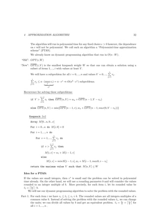 4   APPROXIMATION ALGORITHM                                                                      32


        The algorithm will run in polynomial time for any ﬁxed choice ǫ  0 however, the dependence
        on ǫ will not be polynomial. We call such an algorithm a “Polynomial-time approximation
        scheme” (PTAS).
        We already know an dynamic programming algorithm that run in O(n · W ).
“Old”: OP T (i, W )
“New”: OP T (i, V ) is the smallest knapsack weight W so that one can obtain a solution using a
       subset of items 1, ..., i with values at least V .
                                                                                       i
        We will have a subproblem for all i = 0, ..., n and values V = 0, ...,              vj .
                                                                                      j=1
         i
              vj ≤ n · (max vi ) = n · v ∗ ⇒ O(n2 · v ∗ ) subproblems.
        j=1                i

                           v∗

  Recurrence for solving these subproblems:
                   n−1
        if V            vi then OP T (n, V ) = wn + OP T (n − 1, V − vn )
                   i=1


        else OP T (n, V ) = min{OP T (n − 1, v), wn + OP T (n − 1, max(0, V − vn ))}


      Knapsack (n)
        Array M [0...n, 0...v]
        For i = 0...n do M [i, 0] = 0
        For i = 1, ..., n do
                                      i
               For v = 1, ...,            vj do
                                 j=1
                                i−1
                   if v              vj then
                                j=1

                         M [i, v] = wi + M [i − 1, v]
                   else
                          M [i, v] = minM [i − 1, v], wi + M [i − 1, max0, v − vi ]
        return the maximum value V such that M [n, V ] ≤ W

  Idea for a PTAS:
  If the values are small integers, then v ∗ is small and the problem can be solved in polynomial
  time already. On the other hand, we will use a rounding parameter b and will consider the values
  rounded to an integer multiple of b. More precisely, for each item i, let its rounded value be
  vi = vi · b.
  ˜      b
      We will use our dynamic programming algorithm to solve the problem with the rounded values.
Fact 1: For each item i we have vi ≤ vi ≤ vi + b. The rounded values are all integers multiples of a
                                      ˜
        common value b. Instead of solving the problem with the rounded values vi , we can change
                                                                                  ˜
                                                                                      ˜
        the units; we can divide all values by b and get an equivalent problem. vi = vi = vi for
                                                                                 ˆ    b      b
        all i = 1, ..., n .
 