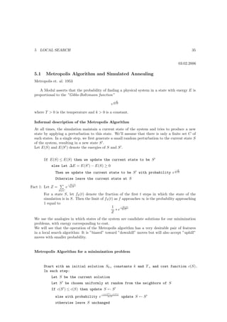 5   LOCAL SEARCH                                                                                35


                                                                                          03.02.2006

  5.1    Metropolis Algorithm and Simulated Annealing
  Metropolis et. al. 1953

     A Modul asserts that the probability of ﬁnding a physical system in a state with energy E is
  proportional to the ”Gibbs-Boltzmann function”
                                                     −E
                                                   e k∗T

  where T  0 is the temperature and k  0 is a constant.

  Informal description of the Metropolis Algorithm
  At all times, the simulation maintain a current state of the system and tries to produce a new
  state by applying a perturbation to this state. We’ll assume that there is only a ﬁnite set C of
  such states. In a single step, we ﬁrst generate a small random perturbation to the current state S
  of the system, resulting in a new state S ′ .
  Let E(S) and E(S ′ ) denote the energies of S and S ′ .


        If E(S) ≤ E(S) then we update the current state to be S ′
            else Let ∆E = E(S ′ ) − E(S) ≥ 0
                                                                                        −E
              Then we update the current state to be S ′ with probability e k∗T
              Otherwise leave the current state at S
                            −E(S)
Fact 1: Let Z =         e    k∗T

                  S∈C
        For a state S, let fS (t) denote the fraction of the ﬁrst t steps in which the state of the
        simulation is in S. Then the limit of fS (t) as f approaches ∞ is the probability approaching
        1 equal to
                                                   1     −E(S)
                                                      ∗ e k∗T
                                                   Z
  We use the analogies in which states of the system are candidate solutions for our minimization
  problems, with energy corresponding to cost.
  We will see that the operation of the Metropolis algorithm has a very desirable pair of features
  in a local search algorithm: It is ”biased” toward ”downhill” moves but will also accept ”uphill”
  moves with smaller probability.


  Metropolis Algorithm for a minimization problem


        Start with an initial solution S0 , constants k and T , and cost function c(S).
        In each step:
            Let S be the current solution
            Let S ′ be chosen uniformly at random from the neighbors of S
            If c(S ′ ) ≤ c(S) then update S ← S ′
                                           −(c(S ′ )−c(S))
              else with probability e           k∗T          update S ← S ′
              otherwise leave S unchanged
 