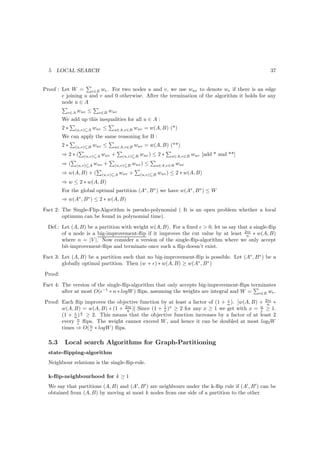 5   LOCAL SEARCH                                                                                    37


Proof : Let W = e∈E we . For two nodes u and v, we use wuv to denote we if there is an edge
        e joining u and v and 0 otherwise. After the termination of the algorithm it holds for any
        node u ∈ A
           v∈A   wuv ≤       v∈B   wuv
         We add up this inequalities for all u ∈ A :
         2∗   (u,v)⊆A    wuv ≤      u∈A,v∈B      wuv = w(A, B) (*)
         We can apply the same reasoning for B :
         2∗   (u,v)⊆B      wuv ≤     u∈A,v∈B     wuv = w(A, B) (**)
         ⇒2∗(       (u,v)⊆A   wuv +       (u,v)⊆B   wuv ) ≤ 2 ∗    u∈A,v∈B   wuv [add * and **]
         ⇒(      (u,v)⊆A   wuv +     (u,v)⊆B   wuv ) ≤     u∈A,v∈B   wuv
         ⇒ w(A, B) + (        (u,v)⊆A    wuv +      (u,v)⊆B   wuv ) ≤ 2 ∗ w(A, B)
         ⇒ w ≤ 2 ∗ w(A, B)
         For the global optimal partition (A∗ , B ∗ ) we have w(A∗ , B ∗ ) ≤ W
         ⇒ w(A∗ , B ∗ ) ≤ 2 ∗ w(A, B)
Fact 2: The Single-Flip-Algorithm is pseudo-polynomial ( It is an open problem whether a local
        optimum can be found in polynomial time).
  Def.: Let (A, B) be a partition with weight w(A, B). For a ﬁxed ǫ  0, let us say that a single-ﬂip
        of a node is a big-improvement-ﬂip if it improves the cut value by at least 2∗ǫ ∗ w(A, B)
                                                                                       n
        where n = |V |. Now consider a version of the single-ﬂip-algorithm where we only accept
        bit-improvement-ﬂips and terminate once such a ﬂip doesn’t exist.
Fact 3: Let (A, B) be a partition such that no big-improvement-ﬂip is possible. Let (A∗ , B ∗ ) be a
        globally optimal partition. Then (w + ǫ) ∗ w(A, B) ≥ w(A∗ , B ∗ )
Proof:

Fact 4: The version of the single-ﬂip-algorithm that only accepts big-improvement-ﬂips terminates
        after at most O(ǫ−1 ∗ n ∗ logW ) ﬂips, assuming the weights are integral and W = e∈E we .
Proof: Each ﬂip improves the objective function by at least a factor of (1 + n ). [w(A, B) + 2∗ǫ ∗
                                                                             ǫ
                                                                                              n
                                 2∗ǫ             1 x
       w(A, B) = w(A, B) ∗ (1 + n )] Since (1 + x ) ≥ 2 for any x ≥ 1 we get with x = n ≥ 1.
                                                                                           ǫ
            ǫ ǫ
       (1 + n ) n ≥ 2. This means that the objective function increases by a factor of at least 2
       every n ﬂips. The weight cannot exceed W , and hence it can be doubled at most log2 W
              ǫ
       times ⇒ O( n ∗ logW ) ﬂips.
                   ǫ


  5.3     Local search Algorithms for Graph-Partitioning
  state-ﬂipping-algorithm
  Neighbour relations is the single-ﬂip-rule.

  k-ﬂip-neighbourhood for k ≥ 1
  We say that partitions (A, B) and (A′ , B ′ ) are neighbours under the k-ﬂip rule if (A′ , B ′ ) can be
  obtained from (A, B) by moving at most k nodes from one side of a partition to the other.
 