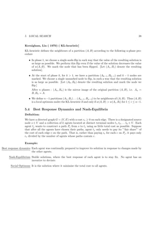 5   LOCAL SEARCH                                                                                     38


                  Kernigham, Lin ( 1970) ( KL-heuristic]
                  KL-heuristic deﬁnes the neighbours of a partition (A, B) according to the following n-phase pro-
                  cedure

                      • In phase 1, we choose a single-node-ﬂip in such way that the value of the resulting solution is
                        as large as possible. We perform this ﬂip even if the value of the solution decreases the value
                        of w(A, B). We mark the node that has been ﬂipped. [Let (A1 , B1 ) denote the resulting
                        solution].
                      • At the start of phase k, for k  1, we have a partition (Ak−1 , Bk−1 ) and k − 1 nodes are
                        marked. We choose a single unmarked node to ﬂip, in such a way that the resulting solution
                        is as large as possible. [Let (Ak , Bk ) denote the resulting solution and mark the node we
                        ﬂip.]
                        After n phases : (An , Bn ) is the mirror image of the original partition (A, B), i.e. An =
                        B, Bn = A.
                      • We deﬁne n − 1 partitions (A1 , B1 ) . . . (An−1 , Bn−1 ) to be neighbours of (A, B). Thus (A, B)
                        is a local optimum under the KL-heuristic if and only if w(A, B)  w(Ai , Bi ) for 1 ≤ i ≤ n−1.

                  5.4    Best Response Dynamics and Nash-Equilibria
                  Deﬁnition:
                  We have a directed graph G = (V, E) with a cost ce ≥ 0 on each edge. There is a designated source
                  node s ∈ V and a collection of k agents located at distinct terminal nodes t1 , t2 , . . . tk ∈ V . Each
                  agent tj wants to construct a path Pj from s to tj using as little total cost as possible. Suppose
                  that after all the agents have chosen their paths, agent tj only needs to pay its ”‘fair share”’ of
                  the cost of each edge e on the path. That is, rather than paying ce for each e on Pj , it pays only
                  ce divided by the number of agents whose paths contain e.

                  Example:
Best response dynamics Each agent was continually prepared to improve its solution in response to changes made by
                       the other agents.
     Nash-Equilibrium Stable solutions, where the best response of each agent is to stay ﬁx. No agent has an
                      incentive to deviate.
       Social Optimum It is the solution where it minimise the total cost to all agents.
 