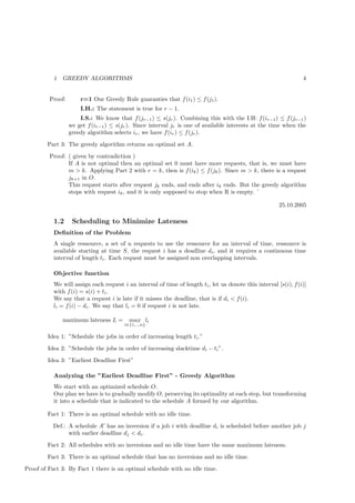 1   GREEDY ALGORITHMS                                                                                   4


         Proof:       r=1 Our Greedy Rule guaranties that f (i1 ) ≤ f (j1 ).
                      I.H.: The statement is true for r − 1.
                      I.S.: We know that f (jr−1 ) ≤ s(jr ). Combining this with the I.H: f (ir−1 ) ≤ f (jr−1 )
                  we get f (ir−1 ) ≤ s(jr ). Since interval jr is one of available interests at the time when the
                  greedy algorithm selects ir , we have f (ir ) ≤ f (jr ).
        Part 3: The greedy algorithm returns an optimal set A.
         Proof: ( given by contradiction )
                If A is not optimal then an optimal set 0 must have more requests, that is, we must have
                m > k. Applying Part 2 with r = k, then is f (ik ) ≤ f (jk ). Since m > k, there is a request
                jk+1 in O.
                This request starts after request jk ends, and ends after ik ends. But the greedy algorithm
                stops with request ik , and it is only supposed to stop when R is empty. `

                                                                                                         25.10.2005

           1.2     Scheduling to Minimize Lateness
           Deﬁnition of the Problem
           A single ressource, a set of n requests to use the ressource for an interval of time, ressource is
           available starting at time S, the request i has a deadline di , and it requires a continuous time
           interval of length ti . Each request must be assigned non overlapping intervals.

           Objective function
           We will assign each request i an interval of time of length ti , let us denote this interval [s(i), f (i)]
           with f (i) = s(i) + ti .
           We say that a request i is late if it misses the deadline, that is if di < f (i).
           li = f (i) − di . We say that li = 0 if request i is not late.

               maximum lateness L =       max li
                                        i∈{1,..,n}

        Idea 1: ”Schedule the jobs in order of increasing length ti .”
        Idea 2: ”Schedule the jobs in order of increasing slacktime di − ti ”.
        Idea 3: ”Earliest Deadline First”

           Analyzing the ”Earliest Deadline First” - Greedy Algorithm
           We start with an optimized schedule O.
           Our plan we have is to gradually modify O, perserving its optimality at each step, but transforming
           it into a schedule that is indicated to the schedule A formed by our algorithm.

        Fact 1: There is an optimal schedule with no idle time.
           Def.: A schedule A′ has an inversion if a job i with deadline di is scheduled before another job j
                 with earlier deadline dj < di .
        Fact 2: All schedules with no inversions and no idle time have the same maximum lateness.
        Fact 3: There is an optimal schedule that has no inversions and no idle time.
Proof of Fact 3: By Fact 1 there is an optimal schedule with no idle time.
 