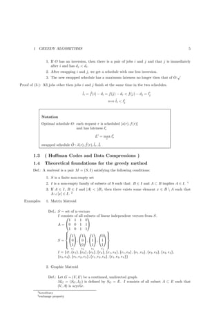 1    GREEDY ALGORITHMS                                                                                                 5


                  1. If O has an inversion, then there is a pair of jobs i and j and that j is immediately
                     after i and has dj < di .
                  2. After swapping i and j, we get a schedule with one less inversion.
                                                                                              √
                  3. The new swapped schedule has a maximum lateness no longer then that of O.
Proof of (3.): All jobs other then jobs i and j ﬁnish at the same time in the two schedules.

                                               ˜i = f (i) − di = f (j) − di < f (j) − dj = l′
                                               l    ˜
                                                                                            j

                                                                       ⇐⇒ ˜i < lj
                                                                          l     ′




               Notation
               Optimal schedule O: each request r is scheduled [s(r), f (r)]
                                                      ′
                                   and has lateness lr

                                                           L′ = max lr
                                                                     ′
                                                                   r

               swapped schedule O : s(r), f (r), ˜r , L
                                ˜ ˜       ˜      l ˜

        1.3      ( Huﬀman Codes and Data Compressions )
        1.4      Theoretical foundations for the greedy method
        Def.: A matroid is a pair M = (S, I) satisfying the following conditions:
                  1. S is a ﬁnite non-empty set
                                                                                                                           1
                  2. I is a non-empty family of subsets of S such that: B ∈ I and A ⊂ B implies A ∈ I.
                  3. If A ∈ I, B ∈ I and |A| < |B|, then there exists some element x ∈ B  A such that
                     A ∪ [x] ∈ I. 2
  Examples:       1. Matrix Matroid

                    Def.: S = set of n-vectors
                          I consists of all subsets of linear independent vectors from S.
                                             
                                 1 1 1 0
                          A = 0 0 1 1
                              1 0 1 1                     
                                      
                               1
                                         1     1       0 
                          S = 0, 0, 1, 1
                              
                               1                          
                                         0     1       1 
                                      e1      e2      e3      e4
                            I = {∅, {e1 }, {e2}, {e3 }, {e4 }, {e1 , e2 }, {e1, e3 }, {e1 , e4 }, {e2 , e3 }, {e2, e4 },
                            {e3 , e4 }, {e1, e2 , e3 }, {e1 , e2 , e4 }, {e1, e3 , e4 }}

                  2. Graphic Matroid

                    Def.: Let G = (V, E) be a continued, undirected graph.
                          MG = (SG , IG ) is deﬁned by SG = E. I consists of all subset A ⊂ E such that
                          (V, A) is acyclic.
            1 hereditary
            2 exchange   property
 