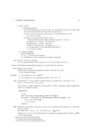 1       GREEDY ALGORITHMS                                                                         6


            1. and 2. trivial.
                   3. exchange property?
                      Let A and B belong to I with |A| < |B|, i.e. A and B are forests. Let V (A), V (B)
                      be sets of vertices incident to edges from A and B, resp.
                      (a) If b ∈ V (B)  V (A), then exists some e ∈ V (B) such that [b, e] ∈ B.
                          A ∪ {(b, c)} is acyclic.
                      (b) Now we can assume that V (B) ⊂ V (A)
                          ( Theorem: Forest with k edges contains exactly |V | − k trees. )
                          A consists of τ1 = |V (A)| − |A| trees and
                          B consists of τ2 = |V (B)| − |B| trees.
                          |V (B)| ≤ |V (A)| and |A| < |B| implies τ2 < τ1 .
                          =⇒ ∃ some edge e ∈ B connecting 2 trees from A
                          =⇒ A ∪ {e} is acyclic.
                 3. ”counter example”
                    Interval Scheduling
                    S = {1, .., n} be the set of requests.
                    U ⊂ S belongs to I if its requests are mutually compatible.
    Def.: Let M = [S, I] be a matroid.
          A ∈ I is called maximal, if there exists no x ∈ S  A such that A ∪ {x} ∈ I.
 Lemma: All maximum independent subsets in a matroid have the same size.
  Proof: Suppose the contrary:
         There exist two maximum independent subsets A, B with |A| < |B|.
         ` to the exchange property.
                                                   3
Example:         1. A is maximal ⇔ |A| = rank(S)
                                                                              4
                 2. A is maximal ⇔ A is spanning tree of G ⇔ |A| = |V | − 1
    Def.: A Matroid M = (S, I) is called weighted if there is a weight w(x) > 0 to each x ∈ S.
          For A ⊂ S we set w(A) = x⊂A w(x).
             The maximum weight independent subset problem: Find a maximum weight independent
             subset in a weighted matroid.
              Greedy(M,w)
                   A=∅
                   sort S[M ] into nonincreasing order by weight w
                   for each x ∈ S[M ] take in nonincreasing order by weight w do
                       if A ∪ {x} ∈ I(M ) then
                         A := A ∪ {x}
                   return A
   MST: Deﬁne the matroid MG = (SG , IG ) with SG = E. IS consists of all subsets A ⊂ E such that
        (V, A) is acyclic.
        We deﬁne w′ (e) = (wmax + 1) − w(e) with wmax = max{w(e)}.
                                                                  e∈E
             It holds w′ (e) > 0 ∀e ∈ E and Greedy(MI , w′ ) computes an optimal subset5 which is a MST
             in the original graph.
        3 rank  means rank for the Matrix Matroid.
        4  |V | means vertices for the Graphire Matroid.
        5 that means a maximum weight independent subset
 