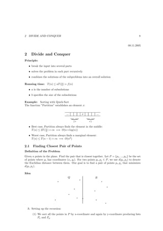 2    DIVIDE AND CONQUER                                                                               8


                                                                                            08.11.2005


2      Divide and Conquer
Principle:
     • break the input into several parts
     • solves the problem in each part recursively
     • combines the solutions of the subproblems into an overall solution

Running time: T (n) ≤ aT ( n ) + f (n)
                           b

     • a is the number of subsolutions
     • b speciﬁes the size of the subsolutions

Example: Sorting with Quick-Sort
The function ”Partition” establishes an element x:


                                     ...                    x            ...

                                               ≥x               x≥

     • Best case, Partition always ﬁnds the element in the middle:
       T (n) ≤ 2T ( n ) + cn =⇒ O(n ∗ log(n))
                    2

     • Worst case, Partition always ﬁnds a marginal element:
       T (n) ≤ T (n − 1) + cn =⇒ O(n2 )

2.1     Finding Closest Pair of Points
Deﬁnition of the Problem
Given n points in the plane. Find the pair that is closest together. Let P = {p1 , ..., pn } be the set
of points where pi has coordinates (xi , yi ). For two points pi , pj ∈ P , we use d(pi , pj ) to denote
the Euclidian distance between them. Our goal is to ﬁnd a pair of points pi , pj that minimizes
d(pi , pj ).

Idea

                                                        q
                                      Q                              R
                               q                                               q
                                                                                       q
                                               q
                                                                     q
                                           q
                                                    q       q
                           q                                             q
                                                                                   q

    A: Setting up the recursion:

        (1) We sort all the points in P by x-coordinate and again by y-coordinate producing lists
            Px and Py .
 