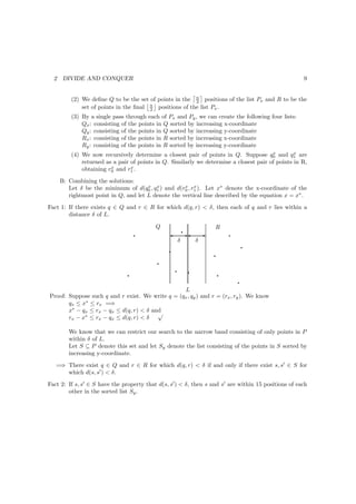 2    DIVIDE AND CONQUER                                                                             9


          (2) We deﬁne Q to be the set of points in the n positions of the list Px and R to be the
                                                         2
              set of points in the ﬁnal n positions of the list Px .
                                        2
          (3) By a single pass through each of Px and Py , we can create the following four lists:
              Qx : consisting of the points in Q sorted by increasing x-coordinate
              Qy : consisting of the points in Q sorted by increasing y-coordinate
              Rx : consisting of the points in R sorted by increasing x-coordinate
              Ry : consisting of the points in R sorted by increasing y-coordinate
                                                                                        x        x
          (4) We now recursively determine a closest pair of points in Q. Suppose q0 and q1 are
              returned as a pair of points in Q. Similarly we determine a closest pair of points in R,
                         x       x
              obtaining r0 and r1 .
      B: Combining the solutions:
         Let δ be the minimum of d(q0 , q1 ) and d(r0 , r1 ). Let x∗ denote the x-coordinate of the
                                       x x           x x

         rightmost point in Q, and let L denote the vertical line described by the equation x = x∗ .
Fact 1: If there exists q ∈ Q and r ∈ R for which d(q, r) < δ, then each of q and r lies within a
        distance δ of L.

                                                    q
                                           Q                       R
                                    q            ' E' E                   q
                                                  δ   δ
                                                                              q
                                                 q
                                                                  q
                                            q
                                                     q   q
                                q                                     q
                                                                            q
                                                  L
Proof: Suppose such q and r exist. We write q = (qx , qy ) and r = (rx , ry ). We know
       qx ≤ x∗ ≤ rx =⇒
       x∗ − qx ≤ rx − qx ≤ d(q, r) < δ and
                                         √
       rx − x∗ ≤ rx − qx ≤ d(q, r) < δ

         We know that we can restrict our search to the narrow band consisting of only points in P
         within δ of L.
         Let S ⊆ P denote this set and let Sy denote the list consisting of the points in S sorted by
         increasing y-coordinate.
   =⇒ There exist q ∈ Q and r ∈ R for which d(q, r) < δ if and only if there exist s, s′ ∈ S for
      which d(s, s′ ) < δ.
Fact 2: If s, s′ ∈ S have the property that d(s, s′ ) < δ, then s and s′ are within 15 positions of each
        other in the sorted list Sy .
 