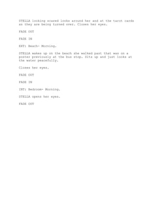 STELLA looking scared looks around her and at the tarot cards
as they are being turned over. Closes her eyes.

FADE OUT

FADE IN

EXT: Beach- Morning.

STELLA wakes up on the beach she walked past that was on a
poster previously at the bus stop. Sits up and just looks at
the water peacefully.

Closes her eyes.

FADE OUT

FADE IN

INT: Bedroom- Morning.

STELLA opens her eyes.

FADE OUT
 
