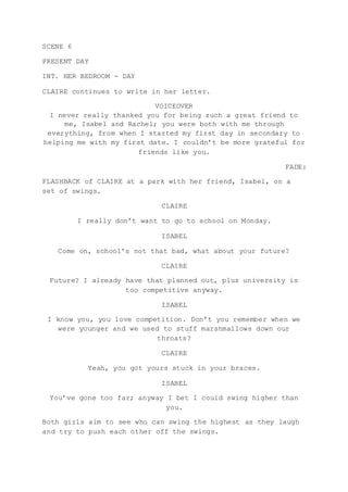 SCENE 6
PRESENT DAY
INT. HER BEDROOM - DAY
CLAIRE continues to write in her letter.
VOICEOVER
I never really thanked you for being such a great friend to
me, Isabel and Rachel; you were both with me through
everything, from when I started my first day in secondary to
helping me with my first date. I couldn’t be more grateful for
friends like you.
FADE:
FLASHBACK of CLAIRE at a park with her friend, Isabel, on a
set of swings.
CLAIRE
I really don’t want to go to school on Monday.
ISABEL
Come on, school’s not that bad, what about your future?
CLAIRE
Future? I already have that planned out, plus university is
too competitive anyway.
ISABEL
I know you, you love competition. Don’t you remember when we
were younger and we used to stuff marshmallows down our
throats?
CLAIRE
Yeah, you got yours stuck in your braces.
ISABEL
You’ve gone too far; anyway I bet I could swing higher than
you.
Both girls aim to see who can swing the highest as they laugh
and try to push each other off the swings.
 
