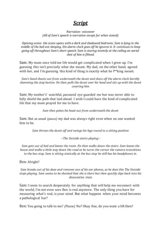 Script
Narration- voiceover
(All of Sam’s speech is narration except for when stated)
Opening scene- the scene opens with a dark and shadowed bedroom. Sam is lying in the
middle of the bed not sleeping. His alarm clock goes off he ignores it. It continues to keep
going off throughout Sam’s short speech. Sam is staring intently at the ceiling an aerial
shot of him is filmed.
Sam: My mum once told me life would get complicated when I grew up. I’m
guessing this isn’t precisely what she meant. My dad, on the other hand, agreed
with her, and I’m guessing this kind of thing is exactly what he f**king meant.
Sam’s hand shoots out from underneath the duvet and shuts off the alarm clock harshly
slamming the stop button. He then pulls the duvet over his head and sits up with the duvet
covering him
Sam: My mother's’ watchful, paranoid eye guarded me but was never able to
fully shield the path that laid ahead. I wish I could have the kind of complicated
life that my mum prayed for me to have.
Sam then pokes his head out from underneath the duvet
Sam: But as usual (pause) my dad was always right even when no one wanted
him to be.
Sam throws the duvet off and swings his legs round to a sitting position
--The Outside starts playing--
Sam gets out of bed and leaves the room. He then walks down the stairs. Sam leaves the
house and walks a little way down the road as he turns the corner the camera transitions
to the bus stop. Sam is sitting statically at the bus stop he still has his headphones in.
Ben: Alright?
Sam breaks out of his daze and removes one of his ear phones, as he does this The Outside
stops playing. Sam seems to be shocked that she is there but then quickly slips back into his
dissociative state
Sam: I seem to search desperately for anything that will help me reconnect with
the world, I’m not even sure Ben is real anymore. The only thing you have for
measuring what's real, is your mind. But what happens when your mind becomes
a pathological liar?
Ben: You going to talk to me? (Pause) No? Okay fine, do you want a lift then?
 