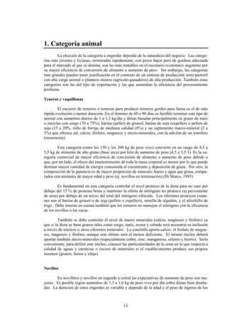 11
1. Categoría animal
La elección de la categoría a engordar depende de la naturaleza del negocio. Las catego-
rías más jóvenes y livianas, terminadas rápidamente, con pesos bajos pero de gordura adecuada
para el mercado al que se destina, son las más rentables en el escenario económico argentino por
su mayor eficiencia de conversión de alimento a aumento de peso. Sin embargo, las categorias
más grandes pueden tener justificación en el contexto de un sistema de producción semi-pastoril
con alta carga animal o planteos mixtos (agrícolo-ganaderos) de alta producción. También estas
categorías son las del tipo de exportación y las que aumentan la eficiencia del procesamiento
posfaena.
Teneros y vaquillonas
El encierre de terneros o terneras para producir terneros gordos para faena es el de más
rápida evolución o menor duración. En el término de 60 a 90 días es factible terminar este tipo de
animal con aumentos diarios de 1 a 1,3 kg/día y dietas basadas principalmente en grano de maíz
o mezclas con sorgo (70 a 75%), harina (pellet) de girasol, harina de soja (expellers o pellets de
soja (15 a 20%, rollo de forraje de mediana calidad (8%) y un suplemento macro-mineral (2 a
3%) que ofrezca sal, calcio, fósforo, magnesio y micro-minerales, con la adición de un ionóforo
(monensina).
Esta categoría (entre los 150 y los 300 kg de peso vivo) convierte en un rango de 4,5 a
5,5 kg de alimento de alto grano (base seca) por kilo de aumento de peso (4,5 a 5,5:1). Es la ca-
tegoría comercial de mayor eficiencia de conversión de alimento a aumento de peso debido a
que, por un lado, el efecto del mantenimiento de toda la masa corporal es menor por lo que puede
destinar mayor cantidad de energía consumida al crecimiento y deposición de grasa. Por otro, la
composición de la ganancia es de mayor proporción de músculo, hueso y agua que grasa, compa-
rados con animales de mayor edad y peso (ej. novillos en terminación) (Di Marco, 1993).
Es fundamental en esta categoría controlar el nivel proteico de la dieta para no caer por
debajo del 15 % de proteína bruta y mantener la oferta de nitrógeno no proteico (ej proveniente
de urea) por debajo de un tercio del total del nitrógeno ofrecido. Los oferentes proteicos comu-
nes son el harina de girasol o de soja (pellets o expellers), semilla de algodón, y el afrechillo de
trigo. Debe tenerse en cuenta también que los terneros no manejan el nitrógeno con la eficiencia
de los novillos o las vacas.
También se debe controlar el nivel de macro minerales (calcio, magnesio y fósforo) ya
que si la dieta se basa granos tales como sorgo, maíz, avena y cebada será necesaria su inclusión
a través de núcleos u otros oferentes minerales. La conchilla aporta calcio, el fosfato de magne-
sio, magnesio y fósforo, aunque este último será el menos deficiente. El mismo núcleo deberá
aportar también micro-minerales (especialmente cobre, zinc, manganeso, selenio y hierro). Sería
conveniente, para definir este núcleo, conocer las particularidades de la zona en lo que respecta a
calidad de aguas y carencias o exceso de minerales si el establecimiento produce sus propios
insumos (granos, henos y silaje).
Novillos
En novillitos y novillos en engorde a corral las expectativas de aumento de peso son ma-
yores. Es posible lograr aumentos de 1,3 a 1,6 kg de peso vivo por día sobre dietas bien diseña-
das. La duración de estos engordes es variable y depende de la edad y el peso de ingreso de los
 