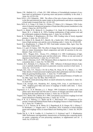 115
Spears, J.W., Hatfield, E.E. y Clark, J.H. 1980. Influence of formaldehyde treatment of soy-
bean meal on performance of growing steers and protein availability in the chick. J.
Anim. Sci. 62:521-526.
Steen, R.W.J. y D.J. Kilpatrick. 2000. The effects of the ratio of grass silage to concentrates
in the diet and restricted dry matter intake on the performance and carcass composition
of beef cattle Livestock Prod. Sci. 62:181-192.
Stern, M.D., G. A. Varga, J. H. Clark, J.L. Firkins, J.T. Huber y D. L. Palmquist. 1994. Evalu-
ation of chemical and physical properties of feeds that affect protein metabolism in the
rumen. J. Dairy Sci. 69:2734-2739.
Stock R. A., Brink, D. R., Britton R. A., Goedeken, F. K., Sindt, M. H. Kkreikemeier, K. K.,
Bauer, M. L. y Smith, K. K. 1987a. Feeding combinations of high moiture corn and
dry-rolled grain sorghum to finishing steers. J. Anim. Sci. 65:290-302.
Stock, R., N. Merchen, T. Klopfenstein y M. Poos. 1989. Feeding value of slowly degraded
proteins. J. Anim. Sci. 53:1109-1119.
Stock, R.A., Brink, D. R., Brandt, R.T., Merrill, J.K. y Smith, K.K. 1987b. Feeding combina-
tions of high moisture corn and dry corn to finishing cattle. J. Anim. Sci. 65:282-289.
Stock, R.A., Klopfenstein, T. y Shain, D. 1995. Feed intake variation. Okla. Agric. Exp. Sta.
Misc. Publ. P-942:56-59.
Storry, J. E. and J. D. Sutton. 1969. The effect of change from low roughage to high roughage
diets on rumen fermentation, blood composition and milk fat secretion in the cow.
British J. Nutr. 23:511-518.
Streeter, M.N., Wagner, D.G., Owens, F.N. y Hibberd, C.A. 1989. Combinations of high-
moisture harvested sorghum grain and dry-rolled corn: Effects on site and extent of
digestion in beef heifers. J. Anim. Sci. 67:1623-1633.
Surber, L.M.N. y Bowman, J.G.P. 1998. Monensin effects on digestion of corn or barley high-
concentrate diets. J. Anim. Sci. 76:1945-1954.
Swanson, K.C., Richards, C.J. y Harmon, D.L. 2002. Influence of abomasal infusion of glu-
cose or partially hydrolyzed starch on pancreatic exocrine secretion in beef steers. J.
Anim. Sci. 8:1112-1116.
Swingle, R.S., Eck, T.P., Theurer, C.B. De la Plata, M., Poore, M. H. y Moore, J. A. 1999.
Flake density of steam-processed sorghum grain alters peformance and sites of digest-
ibility by growing-finishing steers. J. Anim. Sci. 77:1055-1065.
Swingle, S. 1995. Effect of roughage level and type on intake and performance of feedlot cat-
tle. Okla. Agric. Exp. Sta. Misc. Pub. P-942:257.
Theurer, C.B. 1986. Grain processing effects on starch utilization by ruminants. J. Anim. Sci.
63:1624-1643.
Theurer, C.B., Swingle, R.S., Wanderley, R.C., Kattnig, R.M., Urias, A. and Ghenniwa, G.
1999. Sorghum grain flake and source of roughage in feedlot cattle diets. J. Anim.
Sci. 77:1066-1073.
Titgemeyer, E. C., N. R. Merchen, y L. L. Berger. 1989. Evaluation of soybean meal, corn
gluten meal, blood meal and fish meal as sources of nitrogen and amino acids disap-
pearing from the small intestine of steers. J. Anim. Sci. 67:262-275.
Turgeon, O.A., Brink, D.R. y Briton, R.A. 1988. Corn particle size mixture roughage level and
starch utilization in finishing steer diets. J. Anim. Sci. 57:739.
Utley, P. R., R. E. Hellwig, J. L. Butler and W. C. McCormick 1973. Comparison of Un-
ground, Ground and Pelleted Peanut Hulls as Roughage Sources in Steer Finishing Di-
ets. J. Anim. Sci. 37:608-611.
Uwituze, S., G. L. Parsons, M. K. Shelor, B. E. Depenbusch, K. K. Karges, M. L. Gibson, C.
D. Reinhardt, J. J. Higgins and J. S. Drouillard. 2010. Evaluation of dried distillers
grains and roughage source in steam-flaked corn finishing diets. J. Anim. Sci. 88:258-
274.
Vander Pol, K. J., M. K. Luebbe, G. I. Crawford, G. E. Erickson,3 and T. J. Klopfenstein.
2009. Performance and digestibility characteristics of finishing diets containing distill-
ers grains, composites of corn processing coproducts, or supplemental corn oil. J.
Anim. Sci. 87:639–652
 