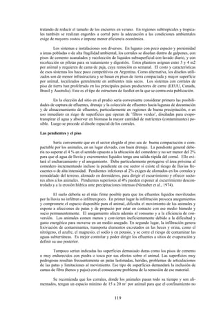 119
tratando de reducir el tamaño de los encierres en verano. En regiones subtropicales y tropica-
les también se realizan engordes a corral pero la adecuación a las condiciones ambientales
exige de mayores costos e impone menor eficiencia económica.
Los sistemas e instalaciones son diversos. En lugares con poco espacio y proximidad
a áreas pobladas o de alta fragilidad ambiental, los corrales se diseñan dentro de galpones, con
pisos de cemento acanalados y recolección de liquidos subsuperficial con lavado diario, y con
recolección en piletas para su tratamiento y digestión. Estos planteos asignan entre 3 y 4 m2
por animal y requieren de cama de paja, cuya remoción es semanal. El costo y características
de esos sistemas los hace poco competitivos en Argentina. Como alternativa, los diseños utili-
zados son de menor infrastructura y se basan en pisos de tierra compactada y mayor superficie
por animal, localizados genralmente en ambientes más secos. Los sistemas con corrales de
piso de tierra han proliferado en los principales países productores de carne (EEUU, Canada,
Brasil y Australia). Este es el tipo de estructura de feedlot en la que se centra esta publicación.
En la elección del sitio en el predio sería conveniente considerar primero las posibili-
dades de captura de efluentes, drenaje y la colección de efluentes hacia lagunas de decantación
y de almacenamiento de efluentes, particularmente en regiones de buena precipitación, o en
uso inmediato en riego de superficies que operan de ¨filtros verdes¨, diseñadas para evapo-
transpirar el agua y absorver en biomasa la mayor cantidad de nutrientes (contaminantes) po-
sible. Luego se procede al diseño espacial de los corrales.
Las pendientes y el piso
Sería conveniente que en el sector elegido el piso sea de buena compactación o com-
pactable por los animales, en un lugar elevado, con buen drenaje. La pendiente general debe-
ría no superar el 4 % en el sentido opuesto a la ubicación del comedero y no ser menor del 2%
para que el agua de lluvia y excrementos líquidos tenga una salida rápida del corral. Ello evi-
tará el encharcamiento y el anegamiento. Debe particularmente protegerse el área próxima al
comedero incrementando incluso la pendiente en ese sector si existe el riesgo de lluvias fre-
cuentes o de alta intensidad. Pendientes inferiores al 2% exigen de alomados en los corrales y
remodelado del terreno, alomado en dormideros, para dirigir el escurrimiento y ofrecer secto-
res altos a los animales. Pendientes superiores al 4% pueden exponer al escurrimiento descon-
trolado y a la erosión hídrica ante precipitaciones intensas (Nienaber et al., 1974).
El suelo debería se el más firme posible para que los efluentes líquidos movilizados
por la lluvia no infiltren o infiltren poco. En primer lugar la infiltración provoca anegamientos
y compromete el espacio disponible para el animal, dificulta el movimiento de los animales y
expone a afecciones de patas y de prepucio por estar en contacto con ese medio húmedo y
sucio permanentemente. El anegamiento afecta además al consumo y a la eficiencia de con-
versión. Los animales comen menos y convierten ineficientemente debido a la dificultad y
gasto energético para moverse en un medio anegado. En segundo lugar, la infiltración genera
lixiviación de contaminantes, transporta elementos excretados en las heces y orina, como el
nitrógeno, el azufre, el magnesio, el sodio y en potasio, y se corre el riesgo de contaminar las
aguas subterráneas. Es mejor controlar y poder dirigir los efluentes a sitios de evaporación y
definir su uso posterior.
Tampoco serían indicadas las superficies demasiado duras como los pisos de cemento
o muy endurecidos con piedra o tosca por sus efectos sobre el animal. Las superficies muy
pedregosas resultan frecuentemente en patas lastimadas, heridas, problemas de articulaciones
de las patas y limitaciones al movimiento. Ese tipo de superficies demandará la inclusión de
camas de fibra (henos y pajas) con el consecuente problema de la remosión de ese material.
Se recomienda que los corrales, donde los animales pasan todo su tiempo y son ali-
mentados, tengan un espacio mínimo de 15 a 20 m2
por animal para que el confinamiento no
 