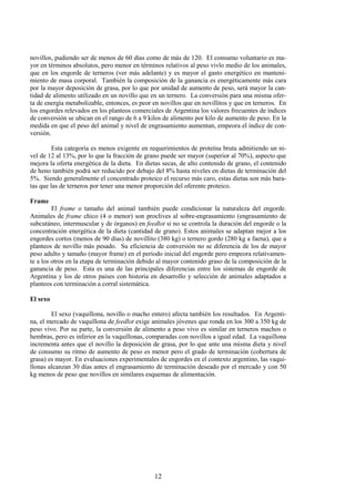 12
novillos, pudiendo ser de menos de 60 días como de más de 120. El consumo voluntario es ma-
yor en términos absolutos, pero menor en términos relativos al peso vivlo medio de los animales,
que en los engorde de terneros (ver más adelante) y es mayor el gasto energético en manteni-
miento de masa corporal. También la composición de la ganancia es energéticamente más cara
por la mayor deposición de grasa, por lo que por unidad de aumento de peso, será mayor la can-
tidad de alimento utilizado en un novillo que en un ternero. La conversión para una misma ofer-
ta de energía metabolizable, entonces, es peor en novillos que en novillitos y que en terneros. En
los engordes relevados en los planteos comerciales de Argentina los valores frecuentes de índices
de conversión se ubican en el rango de 6 a 9 kilos de alimento por kilo de aumento de peso. En la
medida en que el peso del animal y nivel de engrasamiento aumentan, empeora el índice de con-
versión.
Esta categoría es menos exigente en requerimientos de proteína bruta admitiendo un ni-
vel de 12 al 13%, por lo que la fracción de grano puede ser mayor (superior al 70%), aspecto que
mejora la oferta energética de la dieta. En dietas secas, de alto contenido de grano, el contenido
de heno también podrá ser reducido por debajo del 8% hasta niveles en dietas de terminación del
5%. Siendo generalmente el concentrado proteico el recurso más caro, estas dietas son más bara-
tas que las de terneros por tener una menor proporción del oferente proteico.
Frame
El frame o tamaño del animal también puede condicionar la naturaleza del engorde.
Animales de frame chico (4 o menor) son proclives al sobre-engrasamiento (engrasamiento de
subcutáneo, intermuscular y de órganos) en feedlot si no se controla la duración del engorde o la
concentración energética de la dieta (cantidad de grano). Estos animales se adaptan mejor a los
engordes cortos (menos de 90 días) de novillito (380 kg) o ternero gordo (280 kg a faena), que a
planteos de novillo más pesado. Su eficiencia de conversión no se diferencia de los de mayor
peso adulto y tamaño (mayor frame) en el período inicial del engorde pero empeora relativamen-
te a los otros en la etapa de terminación debido al mayor contenido graso de la composición de la
ganancia de peso. Esta es una de las principales diferencias entre los sistemas de engorde de
Argentina y los de otros paises con historia en desarrollo y selección de animales adaptados a
planteos con terminación a corral sistemática.
El sexo
El sexo (vaquillona, novillo o macho entero) afecta también los resultados. En Argenti-
na, el mercado de vaquillona de feedlot exige animales jóvenes que ronda en los 300 a 350 kg de
peso vivo. Por su parte, la conversión de alimento a peso vivo es similar en terneros machos o
hembras, pero es inferior en la vaquillonas, comparadas con novillos a igual edad. La vaquillona
incrementa antes que el novillo la deposición de grasa, por lo que ante una misma dieta y nivel
de consumo su ritmo de aumento de peso es menor pero el grado de terminación (cobertura de
grasa) es mayor. En evaluaciones experimentales de engordes en el contexto argentino, las vaqui-
llonas alcanzan 30 días antes el engrasamiento de terminación deseado por el mercado y con 50
kg menos de peso que novillos en similares esquemas de alimentación.
 