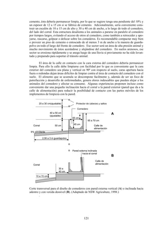 121
cemento, ésta debería permanecer limpia, por lo que se sugiere tenga una pendiente del 10% y
un espesor de 12 a 15 cm si se fabrica de cemento. Adicionalmente, sería conveniente cons-
truir un escalón de 10 a 15 cm de alto y 30 a 40 cm de ancho, a lo largo de todo el comedero,
del lado del corral. Esta estructura desalienta a los animales a pararse en paralelo al comedero
por tiempos largos, evitando el acceso de otros al comedero, como también a retroceder y apo-
yarse, rascarse, golpear o defecar sobre los comederos. Es recomendable compactar muy bien
o proveer un piso de cemento o entoscado de al menos 3 m de ancho a la manera de guarda-
polvo en todo el largo del frente de comedero. Ese sector será un área de alta presión animal y
mucho movimiento de éstos acerándose y alejándose del comedero. En suelos arenosos, ese
sector se erosiona rápidamente y se anega luego de una lluvia si previamente no ha sido levan-
tado y preparado para soportar el tránsito animal.
El área de la calle en contacto con la cara externa del comedero debería permanecer
limpia. Para ello la calle debe limpiarse con facilidad por lo que es conveniente que la cara
exterior del comedero sea plana y vertical en 90º con respecto al suelo, caras apertura hacia
fuera o redondas dejan áreas difíciles de limpiar contra el área de contacto del comedero con el
suelo. El alimento que se acumula se descompone facilmente y, además de ser un foco de
putrefacción y desarrollo de enfermedades, genera olores indeseables que pueden alejar a los
animales del comedero y afectar su consumo. Algunas experiencias proponen incluso como
conveniente dar una pequeña inclinación hacia el corral a la pared exterior (pared que da a la
calle de alimentación) para reducir la posibilidad de contacto con las partes móviles de los
implementos de limpieza con la pared.
Corral
Corral
Calle de
alimentación
Calle de
alimentación
65 cm
50 cm
40 a 50 cm
(ajustable)
65 a 70 cm
45 cm
20 a 30 cm(ajustable)
30 a
40 cm
10 a 15 cm
6% pendiente
2,50 a 3 m guardapolvo
Protector de cabeceo y saltos
Comedero
Pared externa inclinada
hacia el corral
A
B
Corral
Corral
Calle de
alimentación
Calle de
alimentación
65 cm
50 cm
40 a 50 cm
(ajustable)
65 a 70 cm
45 cm
20 a 30 cm(ajustable)
30 a
40 cm
10 a 15 cm
6% pendiente
2,50 a 3 m guardapolvo
Protector de cabeceo y saltos
Comedero
Pared externa inclinada
hacia el corral
A
B
Corte transversal para el diseño de comederos con pared externa vertical (A) o inclinada hacia
adentro y con vereda desnivel (B). (Adaptado de NSW Agriculture, 1998.)
.
 
