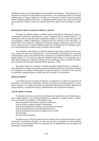 128
finalmente terminen en la misma laguna de almacenamiento de efluentes. Frecuentemente se les
incorpora un refugio de las características antes descritas y si las condiciones de piso en el refugio
pudieran poner en riesgo la higiene en el refugio, es conveniente construir un piso de cemento
rugoso con buena pendiente hacia fuera. Es importante además ubicar estos corrales de tal forma
que sea factible y simple el acceso con vehículos para tratar a algún animal en el lugar o su trasla-
do.
Estructuras de captura y manejo de efluentes y estiércol
El manejo de efluentes líquidos y estiércol requiere del diseño de estructuras de captura o
concentración, recolección, procesamiento y reuso o dispersión de las excretas (Figura 2). La
información sobre la escala del feedlot (cantidad de animales a contener) y sobre las característi-
cas topográficas, edáficas, hidrológicas y climáticas del sitio constituye la base del diseño. El
objetivo debe ser la contención y manejo de los efluentes líquidos y sólidos para reducir al míni-
mo los escapes al medio y el proceso debería iniciarse con la estimación de los volúmenes a gene-
rar y consecuentemente a contener, tanto en líquidos como en sólidos.
En los feedlots a cielo abierto, los efluentes líquidos son generados a partir de las deyeccio-
nes y el aporte de agua de las precipitaciones. El área del feedlot, las precipitaciones y las condi-
ciones del suelo o piso de los corrales (textura, compactación y pendientes) definen el volumen de
líquidos (Figura 2). El sistema de captura de efluentes tendrá sentido si se corresponde con un
buen diseño topográfico y tratamiento del piso de los corrales para reducir al mínimo la infiltra-
ción y facilitar el escurrimiento controlado (NSW Agriculture, 1998).
De manera similar, los volúmenes de sólidos generados (estiércol) deben ser estimados, y
luego planificado su manejo de acuerdo a pautas que permitan maximizar la retención de nutrien-
tes y elementos con potencial contaminante en la masa de estiércol y, minimizar la movilización
no controlada, y prepararlo para su traslado fuera de los corrales y el uso posterior.
Manejo de líquidos
Las instalaciones para el manejo de efluentes se componen de un sistema de recolección de
los líquidos en escurrimiento superficial a través de una estructura de drenajes primarios y secun-
darios colectores y su captura en sistemas de tratamiento (decantación de sólidos, reducción de
materia orgánica y evaporación de agua) y almacenamiento para su posterior uso (riego).
Área de captura y drenajes
Se entiende por área de escurrimiento de efluentes a la superficie de todo el feedlot que re-
cibe o captura líquidos, lo que finalmente deberán ser conducidos y tratados evitando su infiltra-
ción o movimiento descontrolado. El área deberá incluir:
área de corrales de alimentación, recepción y enfermería,
área de corrales y manga de manejo o tratamientos,
caminos de distribución de alimento y de movimiento de animales,
áreas de almacenamiento y procesamiento de alimentos,
áreas de acumulación de heces de la limpieza de los corrales,
áreas de silajes,
área de lavado de camiones.
En algunos casos el área de corrales recibe los efluentes de los sectores destinados al alma-
cenamiento y procesado de alimentos, en otros estos sectores no comparten la misma pendiente
por los que sus escurrimientos deben ser conducidos por vía independiente hacia las lagunas de
decantación y almacenamiento.
 