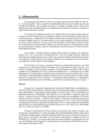 13
2. Alimentación
La composición del alimento a utilizar es el componente central de la definición del cos-
to. Las dietas pueden variar en su grado de complejidad yendo de las más simples que sólo son
ingredientes utilizados como ingresan al campo y solamente mezclados con un mixer, hasta
aquellas en las que el productor procesa los ingredientes (comúnmente los granos) y compone su
propio núcleo vitamínico y mineral.
La mayoría de los planteos actuales en la región prefieren las mezclas simples donde en
el campo se mezcla el grano (molido, aplastado o entero) con un concentrado proteico (concen-
trados comerciales, o subproductos de la industria aceitera como la harina de girasol, de soja o de
semilla de algodón), (que a su vez aportan fibra), con un núcleo vitamínico y mineral que provee
los macro y micro minerales, a los que se les suma una fuente de fibra larga en forma de rollo,
heno (ofrecido entero, desmenuzado o molido) o en forma de ensilajes. Frecuentemente se agre-
ga urea para aportar nitrógeno, promover la producción de proteina ruminal y reducir la necesi-
dad de harinas proteicas.
En el Cuadro 1 pueden observarse algunas dietas comunes en planteos de engorde de
terneros (T1 a T5) y de novillos en terminación (N1 a N3) en la región central de Argentina.
Estas dietas son simples, propias de una región con escasa diversidad de sub-productos de natu-
raleza proteica. Puede observarse que, aunque variables en sus componentes, son muy similares
en composición nutritiva dentro de cada categoría.
En el Cuadro 2 se resume a manera de referencia la composición proximal y de oferta
energética de los principales alimentos utilizados en la conformación de dietas de corral. Los
valores consignados son provienen de promedios de determinaciones realizadas sobre muestas
recibidas en los laboratorios de INTA y referencias bibliográficas. La utilización de los datos
presentados en el cuadro deben ser tomados como orientativos pero para la conformación y ajus-
te de dietas se deberá proceder al análisis de laboratorio de los insumos debido a la gran variabi-
lidad de la composición de los alimentos. En particular deben analizarse los subproductos
agroindustriales húmedos como las burlandas, el gluten feed, las harinas proteicas y los silajes.
El grano
El grano es el componente mayoritario en las dietas de feedlot clásico, comúnmente ex-
cede el 65% del total del alimento y define la oferta de energía metabolizable y las características
físicas del alimento. El tipo de grano (McCollough et al., 1972; Perry, 1976) y el procesado o la
presentación (Rooney y Pflugfelder, 1986; Stock et al., 1987 ab) definen el grado de aprovecha-
miento. El rumen es, aún en el feedlot con dietas de alto energía (ricas en almidón), el sitio prin-
cipal de utilización del grano. La fermentación ruminal es el proceso fundamental para generar
la energía necesaria para el crecimiento y engorde (Owens et al., 1997). En ese sitio se fermenta
la mayor parte de la fracción digestible del grano (60 al 85%) y la mayor proporción del almidón
(más del 90%) si ha sido expuesto al licor ruminal (Owens et al., 1997, Huck et al., 1998; Philip-
peau et al, 1999 a,b; Cooper et al., 2002b).
El grano es fermentado por la flora ruminal, la que obtiene del mismo la energía y nu-
trientes para su proliferación. La masa microbiana fluye permanentemente desde el rumen hacia
el estómago verdadero donde es digerida (digestión ácida). Por ser rica en proteína microbiana su
mayor aporte a la nutrición del animal es en la forma de aminoácidos y péptidos, los que son
absorbidos en el intestino. La proteína que aporta esa masa microbiana es generalmente de ma-
yor valor biológico (más balanceada y completa para los requerimientos del animal) que la pro-
teína ingerida (Huntington, 1997).
 
