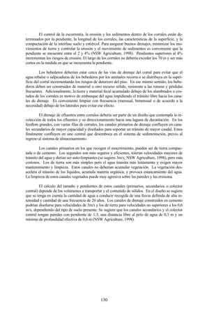 130
El control de la escorrentía, la erosión y los sedimentos dentro de los corrales están de-
terminados por la pendiente, la longitud de los corrales, las características de la superficie, y la
compactación de la interfase suelo y estiércol. Para asegurar buenos drenajes, minimizar los mo-
vimientos de tierra y controlar la erosión y el movimiento de sedimentos es conveniente que la
pendiente se encuentre entre el 2 y 4% (NSW Agriculture, 1998). Pendientes superiores al 4%
incrementan los riesgos de erosión. El largo de los corrales no debería exceder los 70 m y ser más
cortos en la medida en que se incrementa la pendiente.
Los bebederos deberían estar cerca de las vías de drenaje del corral para evitar que el
agua rebalse o salpicaduras de los bebederos por los animales recorra o se distribuya en la super-
ficie del corral incrementando los riesgos de deterioro del piso. En ese mismo sentido, los bebe-
deros deben ser construidos de material u otro recurso sólido, resistente a las roturas y pérdidas
frecuentes. Adicionalmente, la tierra y material fecal acumulado debajo de los alambrados o cos-
tados de los corrales es motivo de embanque del agua impidiendo el tránsito libre hacia los cana-
les de drenaje. Es conveniente limpiar con frecuencia (mensual, bimensual o de acuerdo a la
necesidad) debajo de los laterales para evitar ese efecto.
El drenaje de efluentes entre corrales debería ser parte de un diseño que contempla la re-
colección de todos los efluentes y su direccionamiento hacia una laguna de decantación. En los
feedlots grandes, con varias filas de corrales, los canales primarios de drenaje confluyen en cana-
les secundarios de mayor capacidad y diseñados para soportar un tránsito de mayor caudal. Estos
finalmente confluyen en uno central que desemboca en el sistema de sedimentación, previo al
ingreso al sistema de almacenamiento.
Los canales primarios en los que recogen el esucrrimiento, pueden ser de tierra compac-
tada o de cemento. Los segundos son más seguros y eficientes, toleran velocidades mayores de
tránsito del agua y derían ser auto-limpiantes (se sugiere 3m/s; NSW Agriculture, 1998), pero más
costosos. Los de tierra son más simples pero el agua transita más lentamente y exigen mayor
mantenimiento y limpieza. Estos canales no deberían acumular vegetación. La vegetación des-
acelera el tránsito de los líquidos, acumula materia orgánica, y provoca estancamiento del agua.
La limpieza de estos canales vegetados puede muy agresiva sobre las paredes y las erosiona.
El cálculo del tamaño y pendientes de estos canales (primarios, secundarios o colector
central) depende de los volúmenes a transportar y el contenido de sólidos. En el diseño se sugiere
que se tenga en cuenta la cantidad de agua a conducir recogida de una lluvia definida de alta in-
tensidad y cantidad de una frecuencia de 20 años. Los canales de drenaje construidos en cemento
podrían diseñarse para velocidades de 3m/s y los de tierra para velocidades no superiores a los 0,6
m/s, dependiendo del tipo de suelo presente. Se sugiere que los canales secundarios y el colector
central tengan paredes con pendiente de 1:3, una distancia libre al pelo de agua de 0,3 m y un
mínimo de profundidad efectiva de 0,6 m (NSW Agriculture, 1998).
 