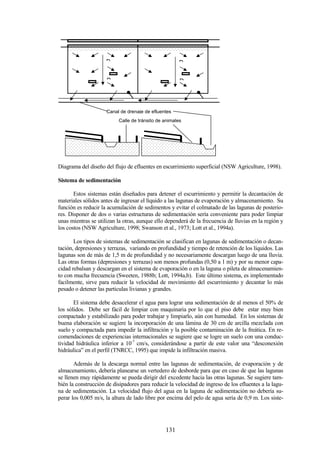 131
Diagrama del diseño del flujo de efluentes en escurrimiento superficial (NSW Agriculture, 1998).
Sistema de sedimentación
Estos sistemas están diseñados para detener el escurrimiento y permitir la decantación de
materiales sólidos antes de ingresar el líquido a las lagunas de evaporación y almacenamiento. Su
función es reducir la acumulación de sedimentos y evitar el colmatado de las lagunas de posterio-
res. Disponer de dos o varias estructuras de sedimentación sería conveniente para poder limpiar
unas mientras se utilizan la otras, aunque ello dependerá de la frecuencia de lluvias en la región y
los costos (NSW Agriculture, 1998; Swanson et al., 1973; Lott et al., 1994a).
Los tipos de sistemas de sedimentación se clasifican en lagunas de sedimentación o decan-
tación, depresiones y terrazas, variando en profundidad y tiempo de retención de los líquidos. Las
lagunas son de más de 1,5 m de profundidad y no necesariamente descargan luego de una lluvia.
Las otras formas (depresiones y terrazas) son menos profundas (0,50 a 1 m) y por su menor capa-
cidad rebalsan y descargan en el sistema de evaporación o en la laguna o pileta de almacenamien-
to con mucha frecuencia (Sweeten, 1988b; Lott, 1994a,b). Este último sistema, es implementado
facilmente, sirve para reducir la velocidad de movimiento del escurrimiento y decantar lo más
pesado o detener las particulas livianas y grandes.
El sistema debe desacelerar el agua para lograr una sedimentación de al menos el 50% de
los sólidos. Debe ser fácil de limpiar con maquinaria por lo que el piso debe estar muy bien
compactado y estabilizado para poder trabajar y limpiarlo, aún con humedad. En los sistemas de
buena elaboración se sugiere la incorporación de una lámina de 30 cm de arcilla mezclada con
suelo y compactada para impedir la infiltración y la posible contaminación de la freática. En re-
comendaciones de experiencias internacionales se sugiere que se logre un suelo con una conduc-
tividad hidráulica inferior a 10-7
cm/s, considerándose a partir de este valor una “desconexión
hidráulica” en el perfil (TNRCC, 1995) que impide la infiltración masiva.
Además de la descarga normal entre las lagunas de sedimentación, de evaporación y de
almacenamiento, debería planearse un vertedero de desborde para que en caso de que las lagunas
se llenen muy rápidamente se pueda dirigir del excedente hacia las otras lagunas. Se sugiere tam-
bién la construcción de disipadores para reducir la velocidad de ingreso de los efluentes a la lagu-
na de sedimentación. La velocidad flujo del agua en la laguna de sedimentación no debería su-
perar los 0,005 m/s, la altura de lado libre por encima del pelo de agua sería de 0,9 m. Los siste-
Calle de tránsito de animales
Canal de drenaje de efluentes
D
D
D
D
 