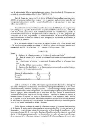 132
mas de sedimentación deberían ser diseñados para contener el máximo flujo de 24 horas una tor-
menta de la mayor intensidad en 20 a 25 años (TNRCC, 1995).
De toda el agua que ingresa por lluvia al área del feedlot, la cantidad que escurre es menor
al 100% de la misma, una fracción se evapora y otra es retenida y se absorbe en el suelo. En sec-
tores compactados como los corrales y las calles la infiltración es baja y es mayor en áreas vege-
tadas o de poco tránsito.
Frecuentemente los valores utilizados en los cálculos son de 0,60 a 0,85 para los primeros y
0,35 a 0,50 para los segundos. Relevamientos en feedlots de EEUU (Gilberson et al., 1980, 1981;
Clark et al., 1975a) y de Australia (Lott, 194b) ha determinado alta variabilidad en la cantidad de
escurrimiento en relación a las precipitaciones ocurridas (entre el 20 y el 50%), proporción que
varía con el tipo de suelo, las pendientes y la humedad ambiental. Lott et al. (1994a,b) determina-
ron que se requieren de hasta de 20 mm de lluvia para provocar movimientos de escorrentía en
varios feedlots de Australia.
Si se utiliza un coeficiente de escorrentía de 0,8 para corrales, calles y otros sectores duros
y 0,4 para áreas con vegetación graminosa, el cálculo del volumen de laguna a construir sería
(metodología sugerida Lott y Skerman, 1995; citado por NSW Agriculture, 1998):
V = Qp (l/w)λ/v
Donde:
V = Volumen de efluentes contener en el sistema de sedimentación (m3
)
Qp = Tasa de ingreso (m3
/s) para una tormenta de la intensidad máxima esperable cada
20 años.
l/w = relación entre la longitud y el ancho en la dirección del flujo en la laguna a cons-
truir
v = velocidad del flujo (m/s); máximo = 0,005 m/s
λ = factor escalar. Lambda (λ) es un factor que tiene en cuenta la acumulación de se-
dimentos y la frecuencia de remoción:
Sistema de sedimentación l/w λλλλ
Depresión 2 a 3 2,5
Terraza 8 a 10 1
Laguna de decantación 2 a 3 6
Dada la acumulación de sólidos estas lagunas o piletas tienden al colmatado rápido por lo
que deben ser limpiadas con frecuencia. El material que precipita rápidamente es el más pesado
conteniendo tierra y nutrientes de mayor densidad. La acumulación por tiempos prolongados
genera fermentaciones, olores desagradables y es un medio propicio para el desarrollo de enfer-
medades y plagas. Sería conveniente que no transcurran mas de 3 semanas de acumulados los
líquidos en estas lagunas luego de una lluvia y menos de 1 semana si se dispone de sistemas de
evaporación antes de ingresar a la laguna de almacenamiento (NSW Agriculture, 1998). El flujo
de los líquidos hacia las otras lagunas debería ser controlable no solo por desborde sino por medio
de una compuerta regulable para evitar acumular el sobrenadante por tiempos demasiado prolon-
gados en esta laguna, impidiendo su secado y limpieza.
En los sistemas modernos de manejo de efluentes se propone la incorporación de una bate-
ría de lagunas de sedimentación más pequeñas y poco profundas (70 a 50 cm), que operan de
decantadores y evaporadores al mismo tiempo, permiten un desacelerado de los efluentes y ofre-
cen una amplia superficie de evaporación. La disponibilidad de varias (4 a 6) permite por un lado
desviar el flujo de alguna para proceder a su limpieza. Por otro lado, se logra un período mayor
de permanencia de los efluentes y una mayor precipitación de solutos en lagunas de tránsito antes
 