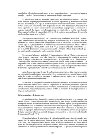145
los de la lava volcánica) que ensucia todo a su paso, congestiona drenes y compromete el acceso a
las calles y corrales. Este es otro motivo para mantener limpios los corrales.
La naturaleza de la excreta acumulada condiciona el procedimiento de limpieza. La acción
de los animales resquebraja permanentemente las costras superficiales y promueve el desecado
del suelo. Sin embargo, si la capa de material orgánico acumulado se encuentra altamente com-
pactada y seca, será conveniente, antes de proceder con las palas de remoción, resquebrajar el
manto superficial con equipos cortadores (rolos con cuchillas) y luego proceder al amontonado y
carga del material. En algunos casos la carga directa con pala frontal es posible, pero el manto
deberá superar los 10 cm de espesor (Lott, 1994 a). De lo contrario se corre el riesgo de romper la
interfase endurecida de suelo estiércol.
Esa capa de suelo-estiércol de 2,5 a 5 cm de espesor y selladora de la superficie (Sweeten,
1990), opera de barrera a la infiltración y protege de la contaminación y de la erosión y debe ser
preservada. La falta de compactación e impermeabilización de los suelos o la ruptura de la men-
cionada capa, es el principal motivo de infiltración y contaminación de freáticas (Mielke y Mazu-
rak, 1976; Barrington y Jutras, 1983; Elliott et al, 1972). Estudios conducidos en California (Al-
geo et al., 1972) determinaron niveles de nitratos de 60 a 180 ppm a 50 cm de profundidad, ape-
nas superiores a los niveles de los suelos adyacentes al feedlot.
En Nebraska, Schuman y McCalla (1975) determinaron niveles de 7,5 ppm en los primeros
10 cm de suelo y menos de 1 ppm a los 20 cm. En el mismo estudio, los niveles de amoníaco
fueron de 35 ppm en los primeros 5 cm de profundidad y de 2 ppm a los 10 cm. Dantzman et al.
(1983) reportaron similares efectos sobre el contenido de sales en suelos arenosos de Florida. En
los primeros 25 a 30 cm el contenido de materia orgánica alcanzó 15% y el de sales totales a 4000
ppm en 10 a 15 años de feedlot permanente. Sin embargo, a los 50 cm de profundidad el conteni-
do de materia orgánica no había cambiado y el contenido de sales era de 500 ppm.
Ante el riesgo de romper la capa de suelo-estiércol, es preferible dejar material y realizar
una compactación mecánica para homogeneizar. En el caso de quebrarla o levantarla es necesario
revisar los niveles topográficos y compactar el suelo nuevamente, incluso con el agregado de
suelo de alta capacidad de compactación.
En los casos en que por alto contenido de humedad, la limpieza no resultare muy efectiva
o fuese irrealizable será necesario reducir la carga animal de los corrales para reducir la presión
sobre el suelo húmedo. Si esta situación es recurrente, deberá tenérsela en cuenta en el diseño de
las instalaciones para contar con corrales vacíos, fusibles en momentos de mucha precipitación y
riesgo de encharcamiento.
Atrincherado fuera de los corrales
El apilado de estiércol fuera de los corrales, recolectado en trincheras es la estrategia más
común. Se selecciona un sitio alto de baja permeabilidad y buen drenaje, incluido en el área cu-
bierta por el sistema de drenajes del feedlot para que los efluentes líquidos que se generen en el
mismo escurran hacia el sistema de conducción de efluentes líquidos y hacia las lagunas o secto-
res de sedimentación, evaporación y almacenamiento. El estiércol se acumula en trinchera, api-
lándolo en capas para permitir mayor evaporación y acción microbiana aeróbica con el objetivo
de lograr reducir su volumen y contenido de agua, especialmente si se está removiendo húmedo
de los corrales (Powell, 1994).
El tamaño y la forma de las trincheras de estiércol es variable y no existen demasiadas pau-
tas para ello. Se realizan apilados en la forma de hileras de 5 a 6 m de ancho por 2 a 3 m de altura
en su cresta y por el largo que el sitio permita. Entre las hileras deberá dejarse una distancia de al
menos 4 a 6 m para poder circular con palas o tractores. Es necesario mantener la aerobiosis en
las trincheras de estiércol y el menor nivel de humedad posible. El apilado de cantidades grandes
 