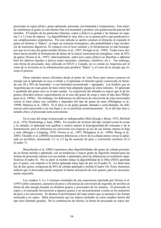 16
procesado en copos (flakes; grano aplastado, prensado, con humedad y temperatura). Este méto-
do transforma al grano en una lámina fina con humedad y produce una gelatinización parcial del
almidón. El tamaño de las partículas (láminas, copos o flakes) es grande y las láminas no supe-
ran 1 a 1,3 mm de espesor. La digestibilidad es muy alta y no se genera polvo que pueda provo-
car complicaciones respiratorias. Por este método se aporta volumen al alimento al expandir el
grano en láminas o “flakes”, se logra un consumo homogéneo, alta palatabilidad y baja inciden-
cia de trastornos digestivos. El contacto con el licor ruminal y la fermentación es más homogé-
neo que en el caso del grano molido (Owens et al., 1997; Swingle et al., 1999). Todos estos atri-
butos hacen posible la formulación de dietas de la mayor concentración energética (más de 85%
de grano; Owens et al., 1997). Adicionalmente, sobre esos copos (flakes) se absorben o adhieren
bien los aditivos líquidos o polvos (sales minerales, vitaminas, ionóforos, etc.). Sin embargo,
esta forma de procesado, muy utilizada en EEUU y Canadá, no es común en Argentina por el
costo de la inversión en la infraestructura para producir “flakes” y el costo de la energía que in-
sume el proceso.
Otros métodos menos eficientes desde el punto de vista físico pero menos costosos en
energía son el aplastado en seco o rolado y el aplastado en húmedo (grano conservado en húme-
do con 28 a 30% de humedad - o con humedad reconstituida = agregada). Los feedlots que en
Argentina que no usan grano de maíz entero han adoptado alguno de estos métodos. El aplastado
o quebrado del grano seco es el más común. La exposición del almidón es mayor que la de los
granos ofrecidos enteros, especialmente en el caso del grano de sorgo y maíz el tipo duro Philip-
peau et al, 1999a). Sin embargo, las diferencias en eficiencia de conversión de estos procesados
versus el maíz entero son variables y dependen del tipo de grano de maíz (Philippeau et al.,
1999b; Maresca et al., 2002). Si el maíz es de grano grande, dentado o semi-dentado, las dife-
rencias entre procesarlo o no son bajas y no se justifican económicamente. Si es del tipo duro y
tamaño chico, el procesado sería conveniente.
En el caso del sorgo el procesado es indispensable (McCollough y Brent, 1972; McNeill
et al., 1976; Pordomingo y Juan, 2000). En cereales de invierno del tipo vestido (como la avena
y la cebada), el aplastado (sin quebrar o moler) mejora la homogeneidad del consumo y de la
fermentación, pero la diferencia en conversión con respecto al uso de sus formas enteras es baja
o nula (Morgan y Camping, 1978; Owens et al., 1997; Philippeau et al., 1999a; Wang et al.,
2003). Elizalde et al. (2003b) encontraron diferencias a favor de la cebada entera versus la aplas-
tada en novillitos, alcanzando 1,5 vs 1,3 kg de aumento de peso y conversión similares (6:1)
(Cuadro 7).
Beauchemin et al. (2001) reportaron altas digestibilidades del grano de cebada presenta-
do en forma molida o aplastada, con un tendencias a mayor grado de digestión ruminal para las
formas de procesado intenso (ya sea molido o aplastado), pero las diferencias no resultaron signi-
ficativas (Cuadro 8). Por su parte el molido redujo la digestibilidad de la fibra (FDA) aportada
por el grano, con respecto a la forma aplastada (muy baja de por sí) (Cuadro 9). La dieta base
fue de alto grano, compuesta de 86% de cebada aplastada o molida (Cuadro 10). Estos elementos
indican que el procesado puede asegurar la buena utilización de esos granos, pero no necesaria-
mente mejorarla.
Los cuadros 3, 4 y 5 resumen resultados de una experiencia reportada por Owens et al.
(1997) sobre consumos, aumentos de peso y eficiencias de conversión de engordes de novillos en
dietas de alta energía basadas en distintos granos y procesados de los mismos. El procesado en
copos y el extrusado favorecieron a algunos granos y no necesariamente a todos en los aumentos
de peso o en conversión. Se destaca la performance del maíz entero que se asemejó a las formas
extrusada y en copos. Debe mencionarse que los maíces incluidos en estos estudios fueron del
tipo dent (dentado grande). De la combinación de efectos, la forma de procesado en copos ma-
 