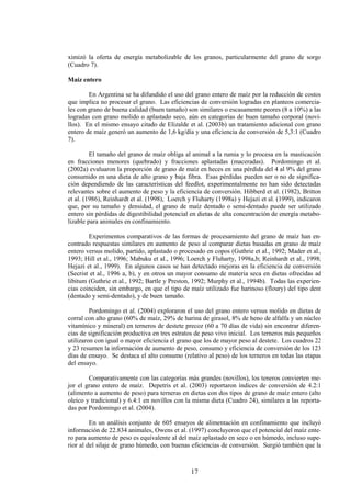 17
ximizó la oferta de energía metabolizable de los granos, particularmente del grano de sorgo
(Cuadro 7).
Maíz entero
En Argentina se ha difundido el uso del grano entero de maíz por la reducción de costos
que implica no procesar el grano. Las eficiencias de conversión logradas en planteos comercia-
les con grano de buena calidad (buen tamaño) son similares o escasamente peores (8 a 10%) a las
logradas con grano molido o aplastado seco, aún en categorías de buen tamaño corporal (novi-
llos). En el mismo ensayo citado de Elizalde et al. (2003b) un tratamiento adicional con grano
entero de maíz generó un aumento de 1,6 kg/día y una eficiencia de conversión de 5,3:1 (Cuadro
7).
El tamaño del grano de maíz obliga al animal a la rumia y lo procesa en la masticación
en fracciones menores (quebrado) y fracciones aplastadas (maceradas). Pordomingo et al.
(2002a) evaluaron la proporción de grano de maíz en heces en una pérdida del 4 al 9% del grano
consumido en una dieta de alto grano y baja fibra. Esas pérdidas pueden ser o no de significa-
ción dependiendo de las características del feedlot, experimentalmente no han sido detectadas
relevantes sobre el aumento de peso y la eficiencia de conversión. Hibberd et al. (1982), Britton
et al. (1986), Reinhardt et al. (1998), Loerch y Fluharty (1998a) y Hejazi et al. (1999), indicaron
que, por su tamaño y densidad, el grano de maíz dentado o semi-dentado puede ser utilizado
entero sin pérdidas de digestibilidad potencial en dietas de alta concentración de energía metabo-
lizable para animales en confinamiento.
Experimentos comparativos de las formas de procesamiento del grano de maíz han en-
contrado respuestas similares en aumento de peso al comparar dietas basadas en grano de maíz
entero versus molido, partido, aplastado o procesado en copos (Guthrie et al., 1992; Mader et al.,
1993; Hill et al., 1996; Mabuku et al., 1996; Loerch y Fluharty, 1998a,b; Reinhardt et al., 1998;
Hejazi et al., 1999). En algunos casos se han detectado mejoras en la eficiencia de conversión
(Secrist et al., 1996 a, b), y en otros un mayor consumo de materia seca en dietas ofrecidas ad
libitum (Guthrie et al., 1992; Bartle y Preston, 1992; Murphy et al., 1994b). Todas las experien-
cias coinciden, sin embargo, en que el tipo de maíz utilizado fue harinoso (floury) del tipo dent
(dentado y semi-dentado), y de buen tamaño.
Pordomingo et al. (2004) exploraron el uso del grano entero versus molido en dietas de
corral con alto grano (60% de maíz, 29% de harina de girasol, 8% de heno de alfalfa y un núcleo
vitamínico y mineral) en terneros de destete precoz (60 a 70 días de vida) sin encontrar diferen-
cias de significación productiva en tres estratos de peso vivo inicial. Los terneros más pequeños
utilizaron con igual o mayor eficiencia el grano que los de mayor peso al destete. Los cuadros 22
y 23 resumen la información de aumento de peso, consumo y eficiencia de conversión de los 123
días de ensayo. Se destaca el alto consumo (relativo al peso) de los terneros en todas las etapas
del ensayo.
Comparativamente con las categorías más grandes (novillos), los teneros convierten me-
jor el grano entero de maíz. Depetris et al. (2003) reportaron índices de conversión de 4.2:1
(alimento a aumento de peso) para terneras en dietas con dos tipos de grano de maíz entero (alto
oleico y tradicional) y 6.4:1 en novillos con la misma dieta (Cuadro 24), similares a las reporta-
das por Pordomingo et al. (2004).
En un análisis conjunto de 605 ensayos de alimentación en confinamiento que incluyó
información de 22.834 animales, Owens et al. (1997) concluyeron que el potencial del maíz ente-
ro para aumento de peso es equivalente al del maíz aplastado en seco o en húmedo, incluso supe-
rior al del silaje de grano húmedo, con buenas eficiencias de conversión. Surgió también que la
 