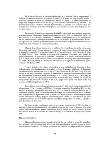 37
En el aparato digestivo la funcionalidad ruminal se ve afectada. Ocurre paraqueratosis e
inflamación del epitelio ruminal, se erosiona la superficie de absorción, degeneran las papilas y
pierden la capacidad de absorción, y se hieren las paredes del rumen. Las heridas evolucionan en
llagas, vías de ingreso de bacterias, proceso que deriva en infecciones hepáticas y abscesos. Los
animales con acidosis subclínica retardan el crecimiento y el engorde. Esos animales tienen me-
nor eficiencia ruminal, y menor función hepática, causales de un consumo deprimido y una me-
nor conversión.
La presencia de ionóforos (monensina, lasalocid, etc.) en la dieta es necesaria para evitar
el sobre-consumo y la acidosis o empacho (Pordomingo et al., 1999 a,b; Raun et al., 1976). El
más utilizado es la monensina. Monensina es un ionóforo monovalente que opera como protec-
tor del sobre-consumo y modula la fermetabilidad de las proteínas y la producción de metano.
La regulación del consumo y el mantenimiento de la función de las paredes del rumen son fun-
damentales para evitar caer en un síndrome acidótico.
El modo de acción de los ionóforos es múltiple. En primer lugar afectan las poblaciones
bacterianas en el rumen. Promueven una fermentación de mayor captura de energía en formas de
ácidos débiles más reducidos (propiónico vs acético (Pordomingo et al., 1990; Santini y Di Mar-
co, 1983; Church, 1988). Reducen la metanogénesis (formación de metano – gas), la tasa de
proteólisis ruminal y la población de protozoos. Intervienen en el balance de algunos minerales
y en su absorción en las bacterias del rumen (afecta la bomba de sodio y potasio) (Pordomingo et
al., 1990). Reducen además las poblaciones de coccidios y la degradación de vitaminas y pro-
vitaminas (Duff et al., 1990).
A través de todos estos efectos combinados, se aumenta la eficiencia de uso de la dieta,
se homogeniza y regula el consumo, y se reduce el riesgo de acidosis subclínica. Se han deter-
minado mejoras en la conversión entre el 8 y el 12% y eliminación del 100% del riesgo de acido-
sis con la adición recomendada y rutinaria de monensina en las dietas de alto contenido de grano
en feedlot (Suber y Bowman, 1998; Pordomingo et al., 1999b). Niveles de 0,75 a 0,100 g de
monensina por cada 100 kg de peso vivo serían los recomendados para controlar los factores de
riesgo citados en dietas con consumos de 2,8 a 3% del peso vivo (base seca) en las dietas con
escasa o nula fibra larga (menor al 10%).
Expresado en proporción del alimento a razón de 29 a 31 mg de monensina por kilo de
alimento total (29 a 31 gramos en 1000 kg). En el caso en que esté formulada al 10% (ej. Ru-
mensin), se agregará a la dieta incorporando entre 0,75 y 1 gramo de rumensin por cada 100 kg
de peso del animal o 290 a 310 gramos por cada 1000 kg). En el caso de uso de lasalocid (Bova-
tec) la proporción de ingrediente activo es de un 15% mayor que la de monensina para lograr
efectos similares en aumento de peso (Pordomingo et al., 1999a). Se debe recalcar que estas
sugerencias suponen una dieta de base de alta calidad (con energía para alto ritmo de engorde) y
cantidades bajas de fibra larga.
En dietas basadas en silajes de maíz, sorgo, avena o pasturas (más de 30% de silaje en
base seca) el riesgo parálisis ruminal y de acidosis es menor por lo que la dosis de monensina
pueden reducirse a la mitad. Su uso, sin embargo, sería de utilidad por sus efectos sobre la meta-
bolicidad de la dieta, la modulación del consumo diario y en definitiva en la mejora de la conver-
sión.
El acostumbramiento
El acostumbramiento merece especial atención. En ese período el rumen del animal de-
berá acostumbrarse progresivamente a fermentar altas cantidades de almidón sin que se provo-
quen trastornos digestivos. El rumiante proveniente del pastoreo no está preparado para fermen-
 