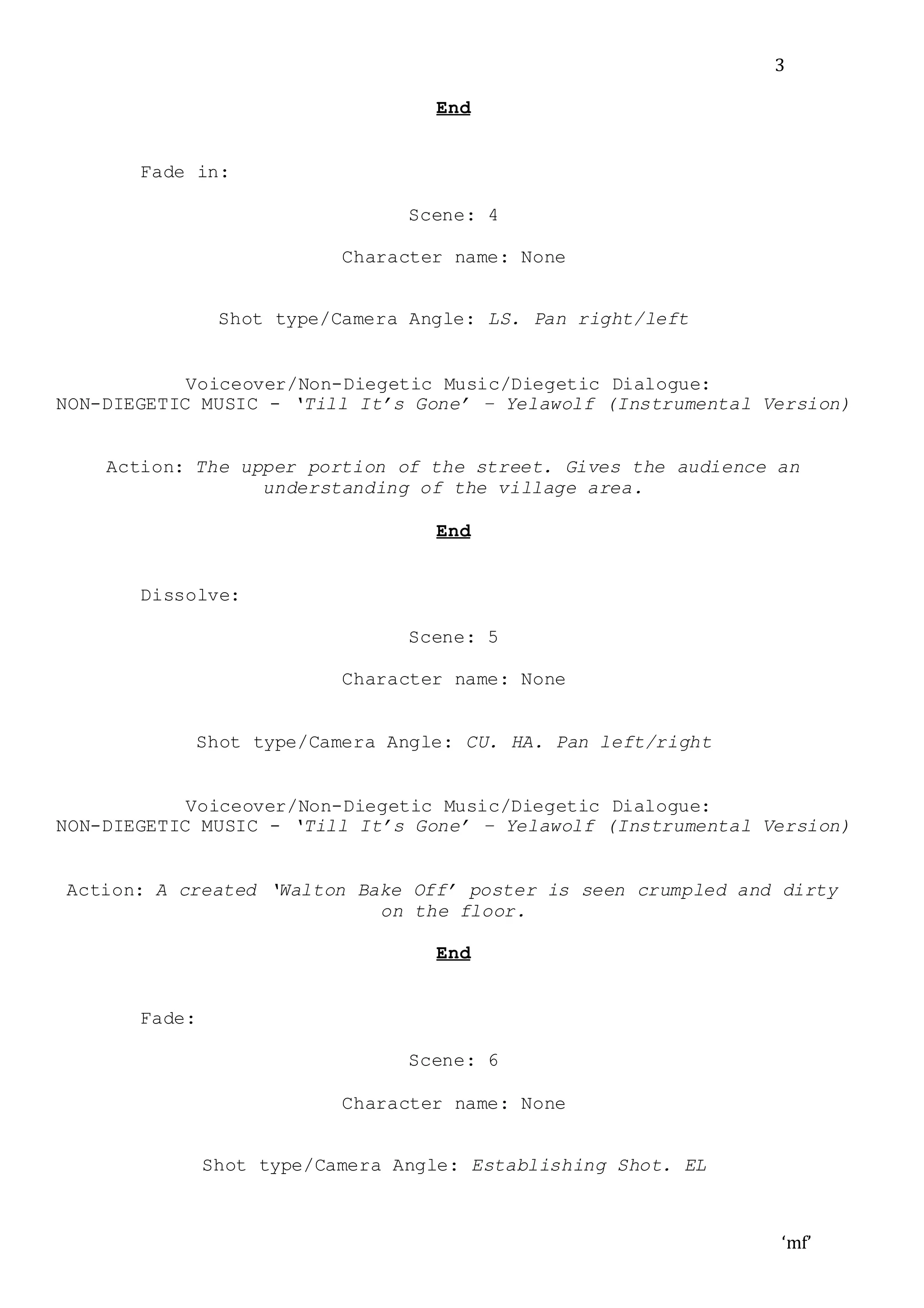 ‘mf’
3
End
Fade in:
Scene: 4
Character name: None
Shot type/Camera Angle: LS. Pan right/left
Voiceover/Non-Diegetic Music/Diegetic Dialogue:
NON-DIEGETIC MUSIC - ‘Till It’s Gone’ – Yelawolf (Instrumental Version)
Action: The upper portion of the street. Gives the audience an
understanding of the village area.
End
Dissolve:
Scene: 5
Character name: None
Shot type/Camera Angle: CU. HA. Pan left/right
Voiceover/Non-Diegetic Music/Diegetic Dialogue:
NON-DIEGETIC MUSIC - ‘Till It’s Gone’ – Yelawolf (Instrumental Version)
Action: A created ‘Walton Bake Off’ poster is seen crumpled and dirty
on the floor.
End
Fade:
Scene: 6
Character name: None
Shot type/Camera Angle: Establishing Shot. EL
 