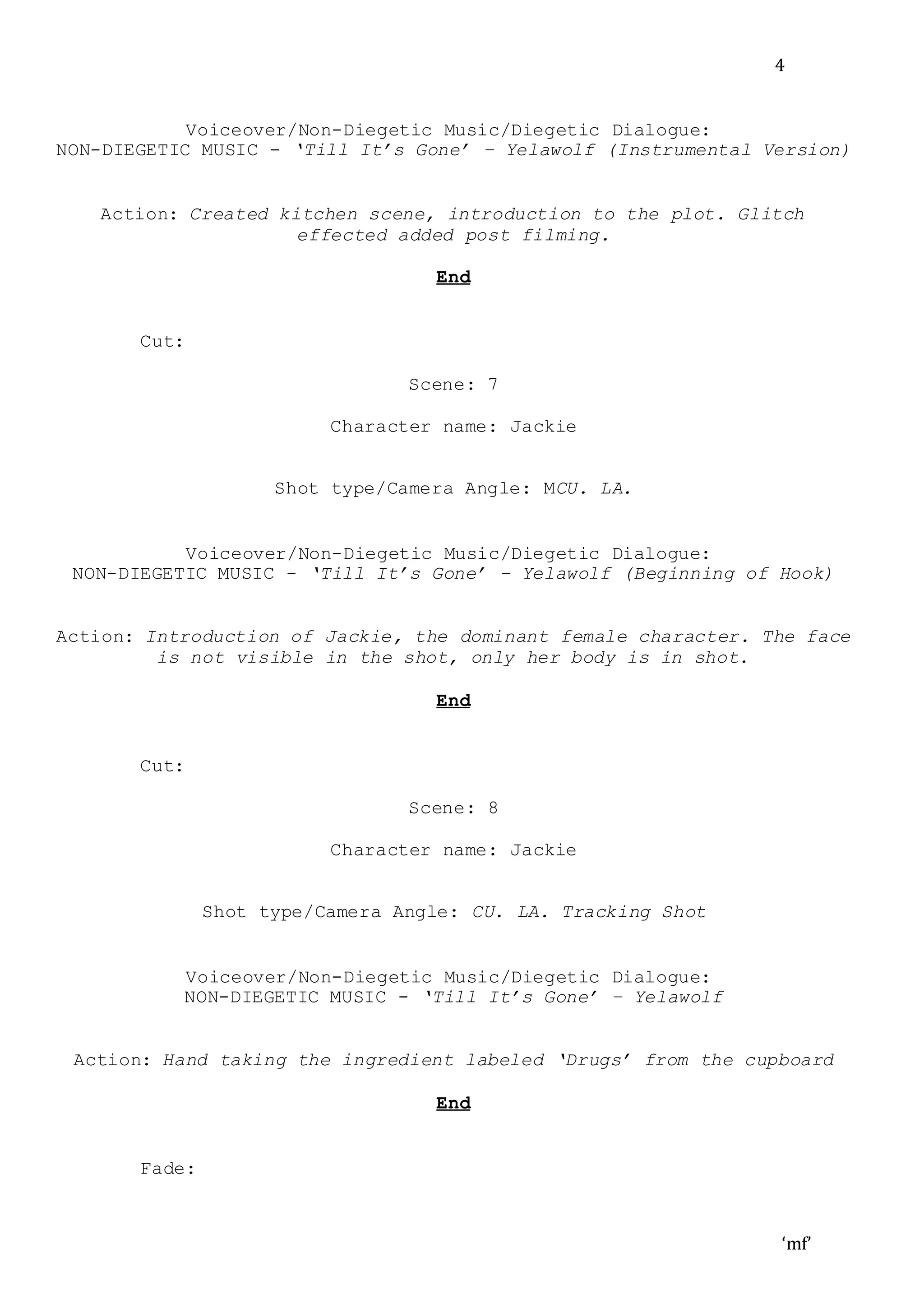 ‘mf’
4
Voiceover/Non-Diegetic Music/Diegetic Dialogue:
NON-DIEGETIC MUSIC - ‘Till It’s Gone’ – Yelawolf (Instrumental Version)
Action: Created kitchen scene, introduction to the plot. Glitch
effected added post filming.
End
Cut:
Scene: 7
Character name: Jackie
Shot type/Camera Angle: MCU. LA.
Voiceover/Non-Diegetic Music/Diegetic Dialogue:
NON-DIEGETIC MUSIC - ‘Till It’s Gone’ – Yelawolf (Beginning of Hook)
Action: Introduction of Jackie, the dominant female character. The face
is not visible in the shot, only her body is in shot.
End
Cut:
Scene: 8
Character name: Jackie
Shot type/Camera Angle: CU. LA. Tracking Shot
Voiceover/Non-Diegetic Music/Diegetic Dialogue:
NON-DIEGETIC MUSIC - ‘Till It’s Gone’ – Yelawolf
Action: Hand taking the ingredient labeled ‘Drugs’ from the cupboard
End
Fade:
 