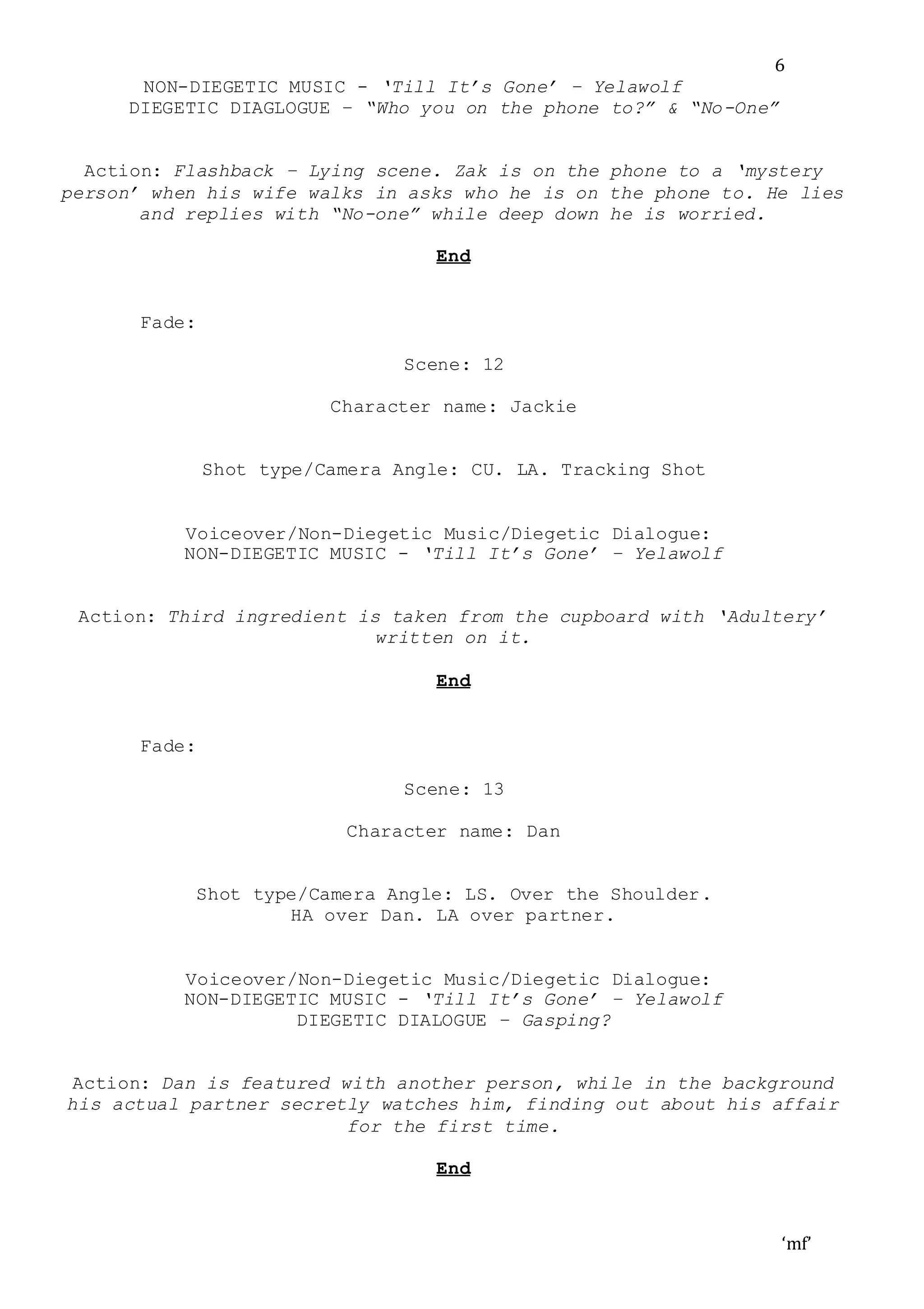 ‘mf’
6
NON-DIEGETIC MUSIC - ‘Till It’s Gone’ – Yelawolf
DIEGETIC DIAGLOGUE – “Who you on the phone to?” & “No-One”
Action: Flashback – Lying scene. Zak is on the phone to a ‘mystery
person’ when his wife walks in asks who he is on the phone to. He lies
and replies with “No-one” while deep down he is worried.
End
Fade:
Scene: 12
Character name: Jackie
Shot type/Camera Angle: CU. LA. Tracking Shot
Voiceover/Non-Diegetic Music/Diegetic Dialogue:
NON-DIEGETIC MUSIC - ‘Till It’s Gone’ – Yelawolf
Action: Third ingredient is taken from the cupboard with ‘Adultery’
written on it.
End
Fade:
Scene: 13
Character name: Dan
Shot type/Camera Angle: LS. Over the Shoulder.
HA over Dan. LA over partner.
Voiceover/Non-Diegetic Music/Diegetic Dialogue:
NON-DIEGETIC MUSIC - ‘Till It’s Gone’ – Yelawolf
DIEGETIC DIALOGUE – Gasping?
Action: Dan is featured with another person, while in the background
his actual partner secretly watches him, finding out about his affair
for the first time.
End
 
