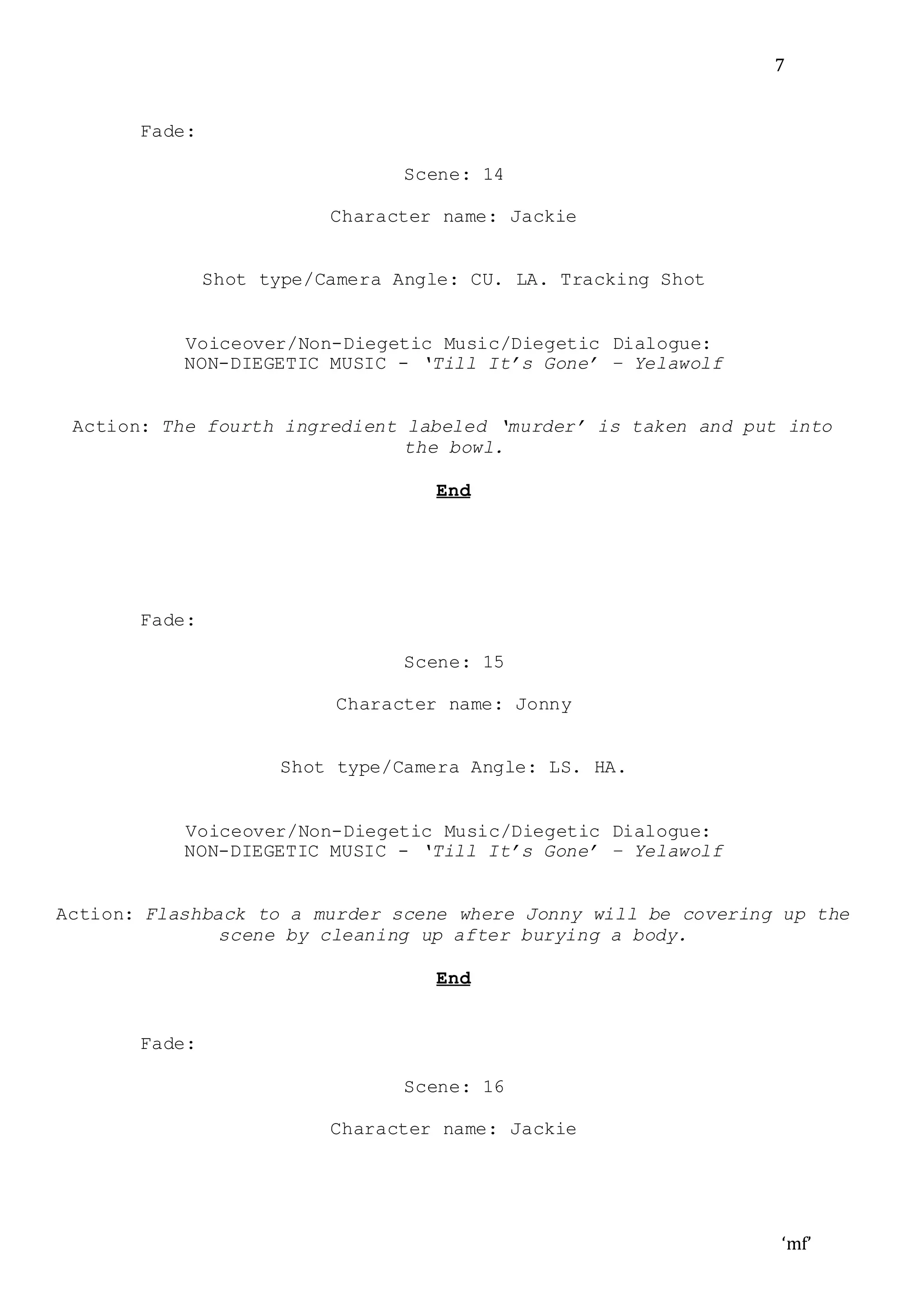 ‘mf’
7
Fade:
Scene: 14
Character name: Jackie
Shot type/Camera Angle: CU. LA. Tracking Shot
Voiceover/Non-Diegetic Music/Diegetic Dialogue:
NON-DIEGETIC MUSIC - ‘Till It’s Gone’ – Yelawolf
Action: The fourth ingredient labeled ‘murder’ is taken and put into
the bowl.
End
Fade:
Scene: 15
Character name: Jonny
Shot type/Camera Angle: LS. HA.
Voiceover/Non-Diegetic Music/Diegetic Dialogue:
NON-DIEGETIC MUSIC - ‘Till It’s Gone’ – Yelawolf
Action: Flashback to a murder scene where Jonny will be covering up the
scene by cleaning up after burying a body.
End
Fade:
Scene: 16
Character name: Jackie
 