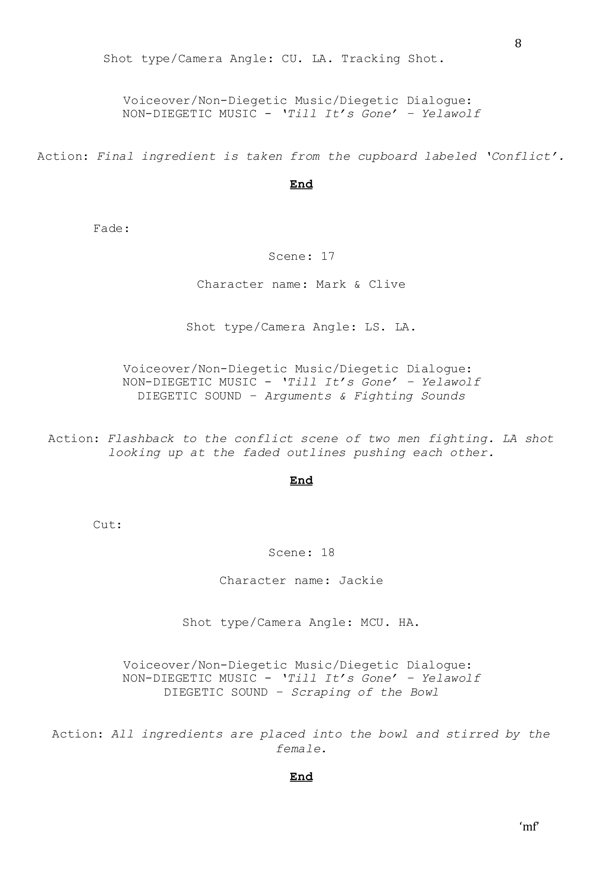 ‘mf’
8
Shot type/Camera Angle: CU. LA. Tracking Shot.
Voiceover/Non-Diegetic Music/Diegetic Dialogue:
NON-DIEGETIC MUSIC - ‘Till It’s Gone’ – Yelawolf
Action: Final ingredient is taken from the cupboard labeled ‘Conflict’.
End
Fade:
Scene: 17
Character name: Mark & Clive
Shot type/Camera Angle: LS. LA.
Voiceover/Non-Diegetic Music/Diegetic Dialogue:
NON-DIEGETIC MUSIC - ‘Till It’s Gone’ – Yelawolf
DIEGETIC SOUND – Arguments & Fighting Sounds
Action: Flashback to the conflict scene of two men fighting. LA shot
looking up at the faded outlines pushing each other.
End
Cut:
Scene: 18
Character name: Jackie
Shot type/Camera Angle: MCU. HA.
Voiceover/Non-Diegetic Music/Diegetic Dialogue:
NON-DIEGETIC MUSIC - ‘Till It’s Gone’ – Yelawolf
DIEGETIC SOUND – Scraping of the Bowl
Action: All ingredients are placed into the bowl and stirred by the
female.
End
 