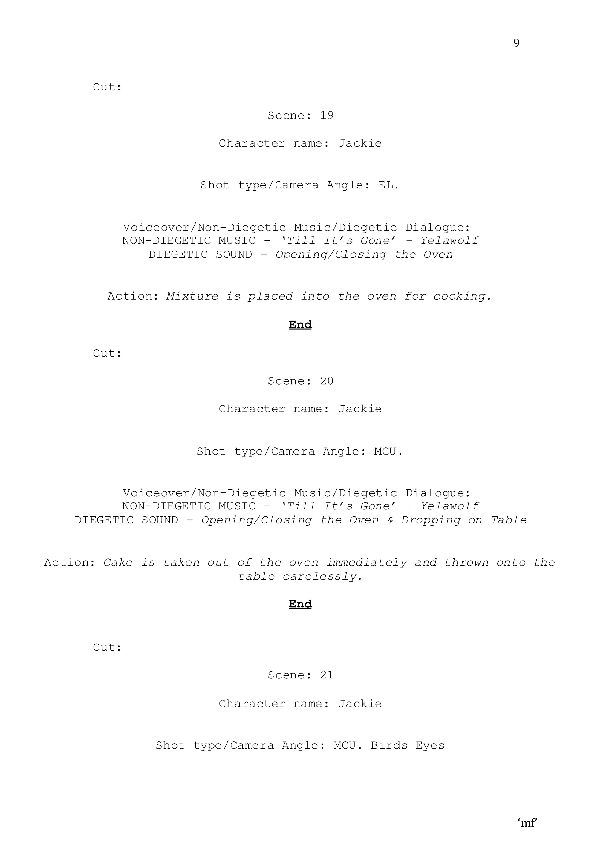 ‘mf’
9
Cut:
Scene: 19
Character name: Jackie
Shot type/Camera Angle: EL.
Voiceover/Non-Diegetic Music/Diegetic Dialogue:
NON-DIEGETIC MUSIC - ‘Till It’s Gone’ – Yelawolf
DIEGETIC SOUND – Opening/Closing the Oven
Action: Mixture is placed into the oven for cooking.
End
Cut:
Scene: 20
Character name: Jackie
Shot type/Camera Angle: MCU.
Voiceover/Non-Diegetic Music/Diegetic Dialogue:
NON-DIEGETIC MUSIC - ‘Till It’s Gone’ – Yelawolf
DIEGETIC SOUND – Opening/Closing the Oven & Dropping on Table
Action: Cake is taken out of the oven immediately and thrown onto the
table carelessly.
End
Cut:
Scene: 21
Character name: Jackie
Shot type/Camera Angle: MCU. Birds Eyes
 
