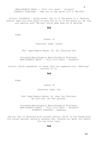 ‘mf’
6
NON-DIEGETIC MUSIC - ‘Till It’s Gone’ – Yelawolf
DIEGETIC DIAGLOGUE – “Who you on the phone to?” & “No-One”
Action: Flashback – Lying scene. Zak is on the phone to a ‘mystery
person’ when his wife walks in asks who he is on the phone to. He lies
and replies with “No-one” while deep down he is worried.
End
Fade:
Scene: 12
Character name: Jackie
Shot type/Camera Angle: CU. LA. Tracking Shot
Voiceover/Non-Diegetic Music/Diegetic Dialogue:
NON-DIEGETIC MUSIC - ‘Till It’s Gone’ – Yelawolf
Action: Third ingredient is taken from the cupboard with ‘Adultery’
written on it.
End
Fade:
Scene: 13
Character name: Dan
Shot type/Camera Angle: LS. Over the Shoulder.
HA over Dan. LA over partner.
Voiceover/Non-Diegetic Music/Diegetic Dialogue:
NON-DIEGETIC MUSIC - ‘Till It’s Gone’ – Yelawolf
DIEGETIC DIALOGUE – Gasping?
Action: Dan is featured with another person, while in the background
his actual partner secretly watches him, finding out about his affair
for the first time.
End
 