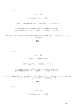 ‘mf’
7
Fade:
Scene: 14
Character name: Jackie
Shot type/Camera Angle: CU. LA. Tracking Shot
Voiceover/Non-Diegetic Music/Diegetic Dialogue:
NON-DIEGETIC MUSIC - ‘Till It’s Gone’ – Yelawolf
Action: The fourth ingredient labeled ‘murder’ is taken and put into
the bowl.
End
Fade:
Scene: 15
Character name: Jonny
Shot type/Camera Angle: LS. HA.
Voiceover/Non-Diegetic Music/Diegetic Dialogue:
NON-DIEGETIC MUSIC - ‘Till It’s Gone’ – Yelawolf
Action: Flashback to a murder scene where Jonny will be covering up the
scene by cleaning up after burying a body.
End
Fade:
Scene: 16
Character name: Jackie
 
